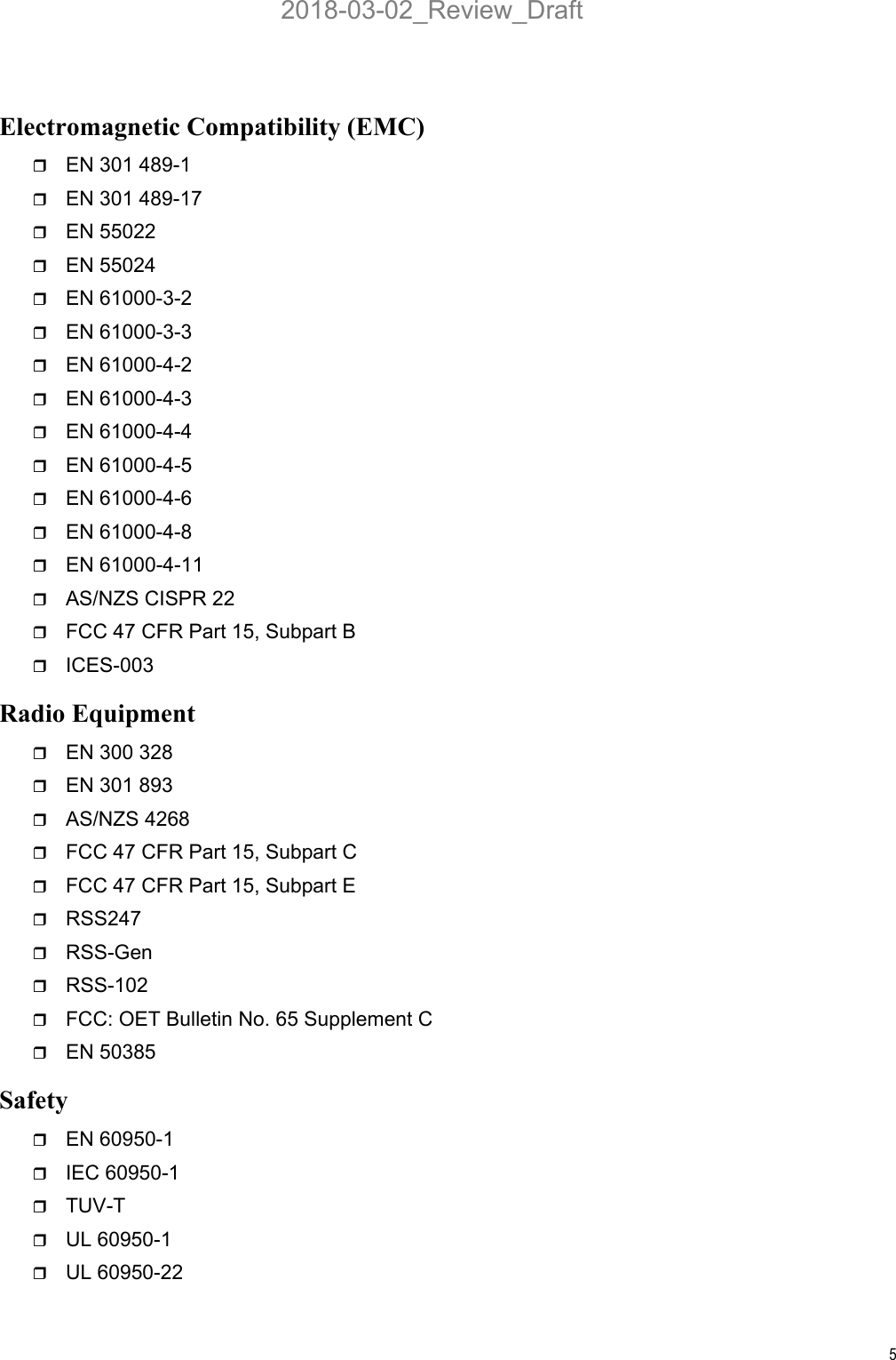 5Electromagnetic Compatibility (EMC)EN 301 489-1EN 301 489-17EN 55022EN 55024EN 61000-3-2EN 61000-3-3EN 61000-4-2EN 61000-4-3EN 61000-4-4EN 61000-4-5EN 61000-4-6EN 61000-4-8EN 61000-4-11AS/NZS CISPR 22FCC 47 CFR Part 15, Subpart BICES-003Radio EquipmentEN 300 328EN 301 893AS/NZS 4268FCC 47 CFR Part 15, Subpart CFCC 47 CFR Part 15, Subpart ERSS247RSS-GenRSS-102FCC: OET Bulletin No. 65 Supplement CEN 50385SafetyEN 60950-1IEC 60950-1TUV-TUL 60950-1UL 60950-222018-03-02_Review_Draft