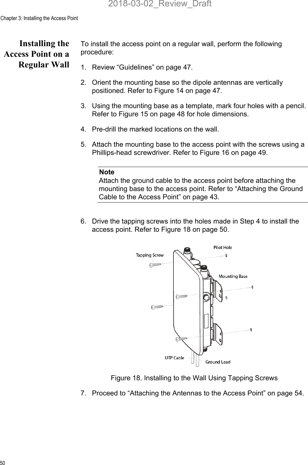 Chapter 3: Installing the Access Point50Installing theAccess Point on aRegular WallTo install the access point on a regular wall, perform the following procedure:1. Review “Guidelines” on page 47.2. Orient the mounting base so the dipole antennas are vertically positioned. Refer to Figure 14 on page 47.3. Using the mounting base as a template, mark four holes with a pencil. Refer to Figure 15 on page 48 for hole dimensions.4. Pre-drill the marked locations on the wall.5. Attach the mounting base to the access point with the screws using a Phillips-head screwdriver. Refer to Figure 16 on page 49.NoteAttach the ground cable to the access point before attaching the mounting base to the access point. Refer to “Attaching the Ground Cable to the Access Point” on page 43.6. Drive the tapping screws into the holes made in Step 4 to install the access point. Refer to Figure 18 on page 50.Figure 18. Installing to the Wall Using Tapping Screws7. Proceed to “Attaching the Antennas to the Access Point” on page 54.2018-03-02_Review_Draft