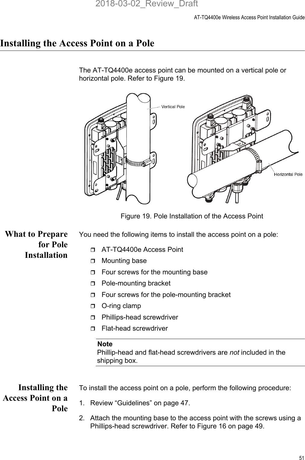 AT-TQ4400e Wireless Access Point Installation Guide51Installing the Access Point on a PoleThe AT-TQ4400e access point can be mounted on a vertical pole or horizontal pole. Refer to Figure 19. Figure 19. Pole Installation of the Access PointWhat to Preparefor PoleInstallationYou need the following items to install the access point on a pole:AT-TQ4400e Access PointMounting baseFour screws for the mounting basePole-mounting bracketFour screws for the pole-mounting bracketO-ring clampPhillips-head screwdriverFlat-head screwdriverNotePhillip-head and flat-head screwdrivers are not included in the shipping box. Installing theAccess Point on aPoleTo install the access point on a pole, perform the following procedure:1. Review “Guidelines” on page 47.2. Attach the mounting base to the access point with the screws using a Phillips-head screwdriver. Refer to Figure 16 on page 49.2018-03-02_Review_Draft