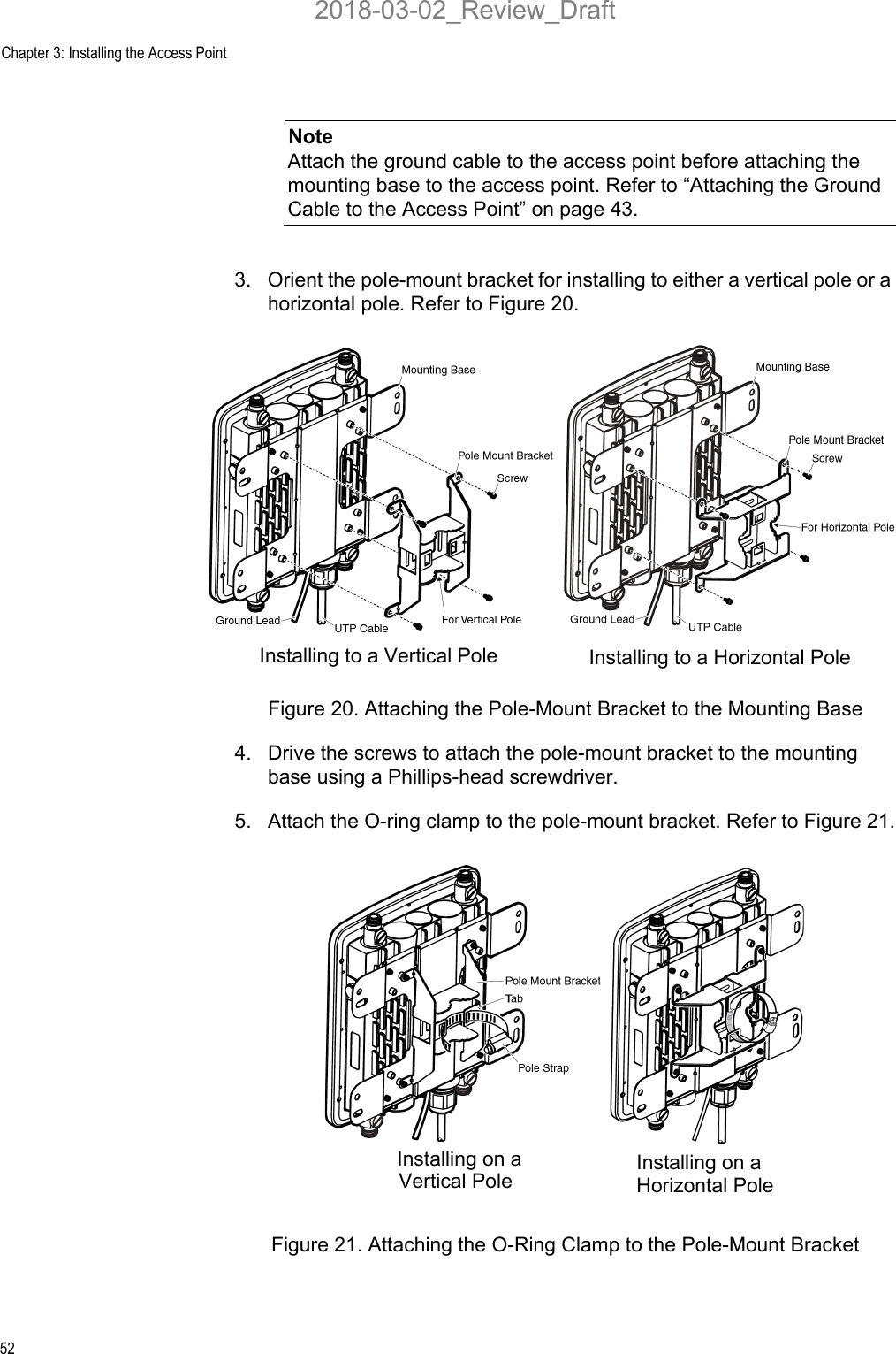 Chapter 3: Installing the Access Point52NoteAttach the ground cable to the access point before attaching the mounting base to the access point. Refer to “Attaching the Ground Cable to the Access Point” on page 43.3. Orient the pole-mount bracket for installing to either a vertical pole or a horizontal pole. Refer to Figure 20.Figure 20. Attaching the Pole-Mount Bracket to the Mounting Base4. Drive the screws to attach the pole-mount bracket to the mounting base using a Phillips-head screwdriver.5. Attach the O-ring clamp to the pole-mount bracket. Refer to Figure 21.Figure 21. Attaching the O-Ring Clamp to the Pole-Mount BracketInstalling to a Vertical Pole Installing to a Horizontal PoleInstalling on a  Installing on a Vertical Pole Horizontal Pole2018-03-02_Review_Draft