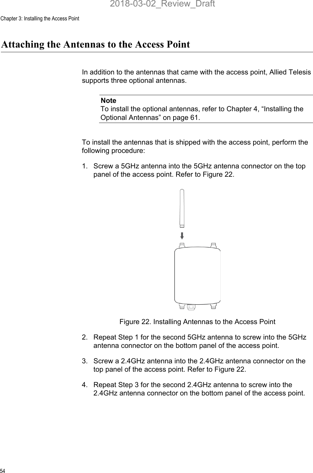 Chapter 3: Installing the Access Point54Attaching the Antennas to the Access PointIn addition to the antennas that came with the access point, Allied Telesis supports three optional antennas. NoteTo install the optional antennas, refer to Chapter 4, “Installing the Optional Antennas” on page 61.To install the antennas that is shipped with the access point, perform the following procedure:1. Screw a 5GHz antenna into the 5GHz antenna connector on the top panel of the access point. Refer to Figure 22.Figure 22. Installing Antennas to the Access Point2. Repeat Step 1 for the second 5GHz antenna to screw into the 5GHz antenna connector on the bottom panel of the access point. 3. Screw a 2.4GHz antenna into the 2.4GHz antenna connector on the top panel of the access point. Refer to Figure 22.4. Repeat Step 3 for the second 2.4GHz antenna to screw into the 2.4GHz antenna connector on the bottom panel of the access point. 2018-03-02_Review_Draft