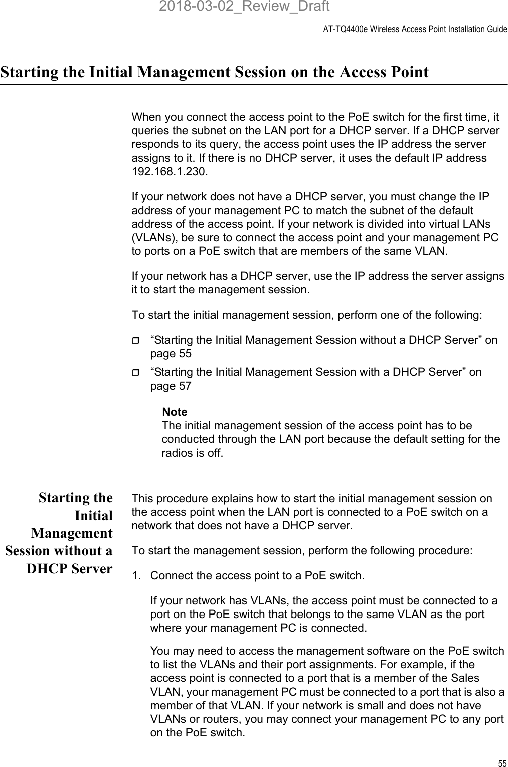 AT-TQ4400e Wireless Access Point Installation Guide55Starting the Initial Management Session on the Access PointWhen you connect the access point to the PoE switch for the first time, it queries the subnet on the LAN port for a DHCP server. If a DHCP server responds to its query, the access point uses the IP address the server assigns to it. If there is no DHCP server, it uses the default IP address 192.168.1.230.If your network does not have a DHCP server, you must change the IP address of your management PC to match the subnet of the default address of the access point. If your network is divided into virtual LANs (VLANs), be sure to connect the access point and your management PC to ports on a PoE switch that are members of the same VLAN.If your network has a DHCP server, use the IP address the server assigns it to start the management session.To start the initial management session, perform one of the following:“Starting the Initial Management Session without a DHCP Server” on page 55“Starting the Initial Management Session with a DHCP Server” on page 57NoteThe initial management session of the access point has to be conducted through the LAN port because the default setting for the radios is off.Starting theInitialManagementSession without aDHCP ServerThis procedure explains how to start the initial management session on the access point when the LAN port is connected to a PoE switch on a network that does not have a DHCP server. To start the management session, perform the following procedure:1. Connect the access point to a PoE switch.If your network has VLANs, the access point must be connected to a port on the PoE switch that belongs to the same VLAN as the port where your management PC is connected. You may need to access the management software on the PoE switch to list the VLANs and their port assignments. For example, if the access point is connected to a port that is a member of the Sales VLAN, your management PC must be connected to a port that is also a member of that VLAN. If your network is small and does not have VLANs or routers, you may connect your management PC to any port on the PoE switch.2018-03-02_Review_Draft