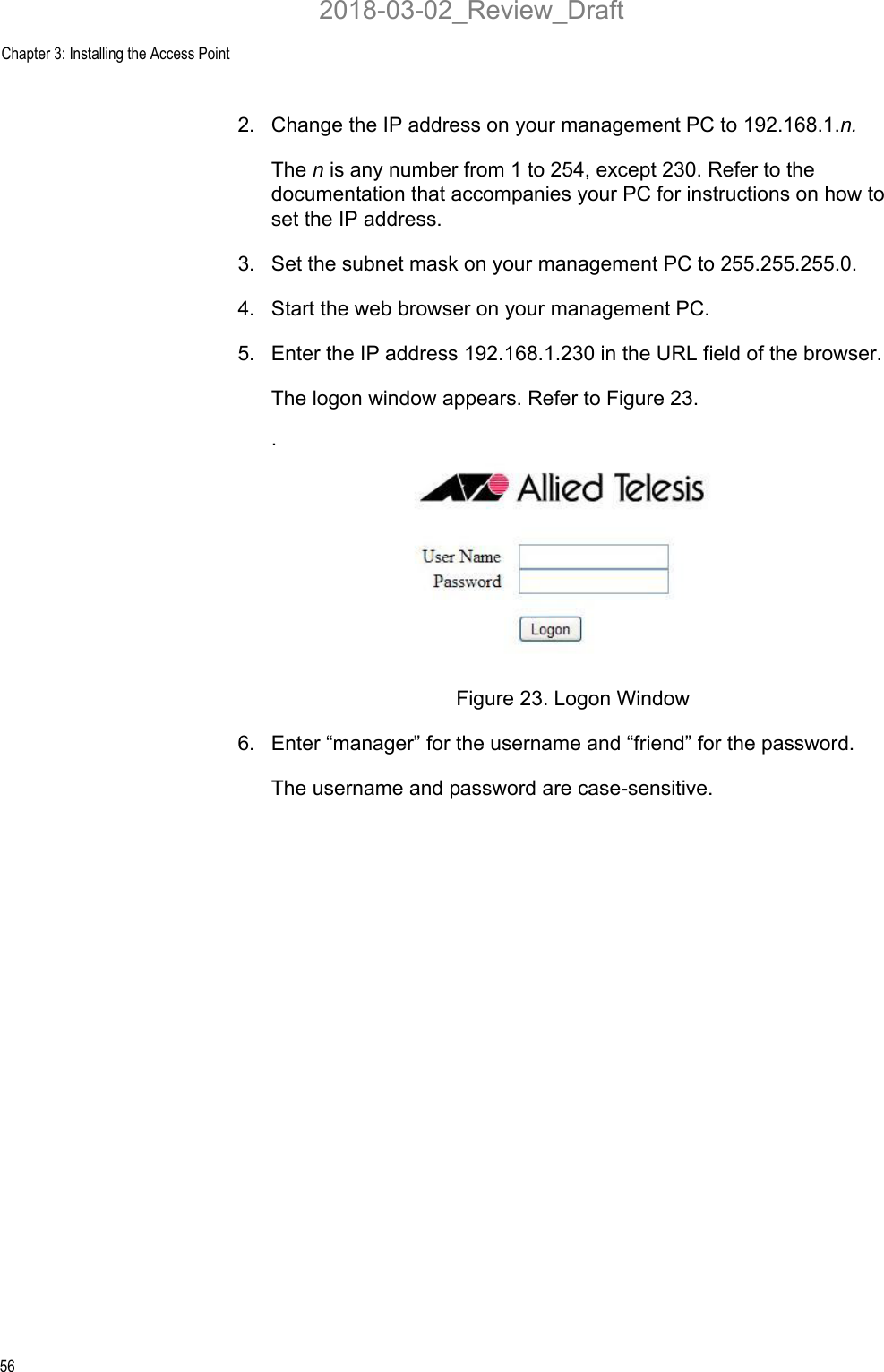 Chapter 3: Installing the Access Point562. Change the IP address on your management PC to 192.168.1.n.The n is any number from 1 to 254, except 230. Refer to the documentation that accompanies your PC for instructions on how to set the IP address.3. Set the subnet mask on your management PC to 255.255.255.0.4. Start the web browser on your management PC.5. Enter the IP address 192.168.1.230 in the URL field of the browser.The logon window appears. Refer to Figure 23..Figure 23. Logon Window6. Enter “manager” for the username and “friend” for the password. The username and password are case-sensitive.2018-03-02_Review_Draft