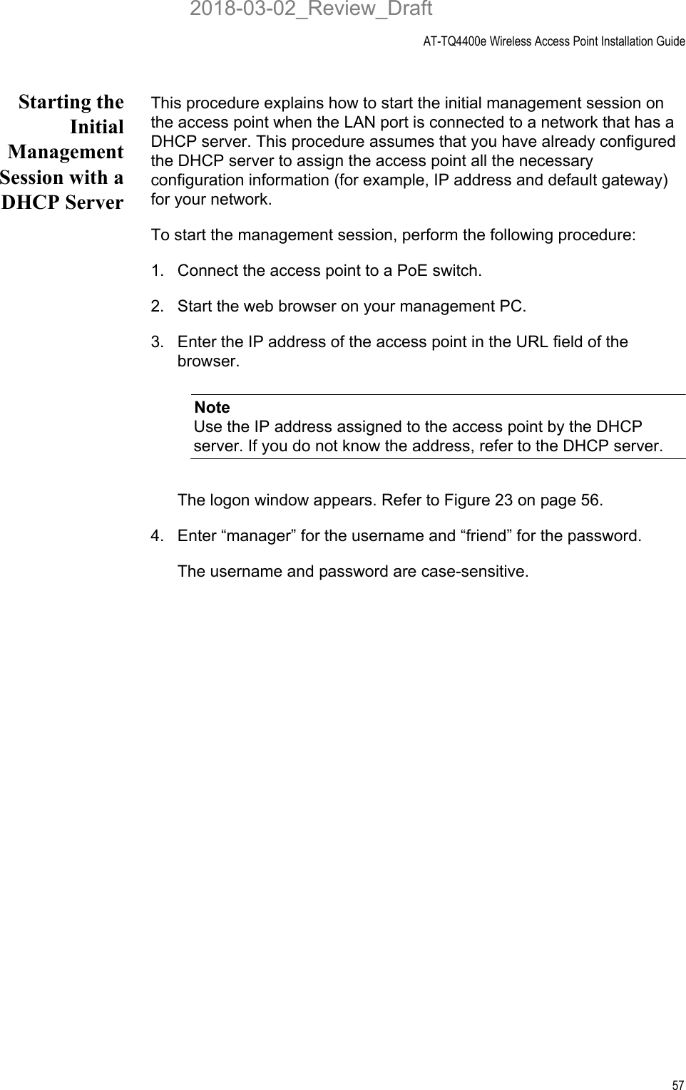 AT-TQ4400e Wireless Access Point Installation Guide57Starting theInitialManagementSession with aDHCP ServerThis procedure explains how to start the initial management session on the access point when the LAN port is connected to a network that has a DHCP server. This procedure assumes that you have already configured the DHCP server to assign the access point all the necessary configuration information (for example, IP address and default gateway) for your network. To start the management session, perform the following procedure:1. Connect the access point to a PoE switch.2. Start the web browser on your management PC.3. Enter the IP address of the access point in the URL field of the browser. NoteUse the IP address assigned to the access point by the DHCP server. If you do not know the address, refer to the DHCP server.The logon window appears. Refer to Figure 23 on page 56.4. Enter “manager” for the username and “friend” for the password. The username and password are case-sensitive.2018-03-02_Review_Draft