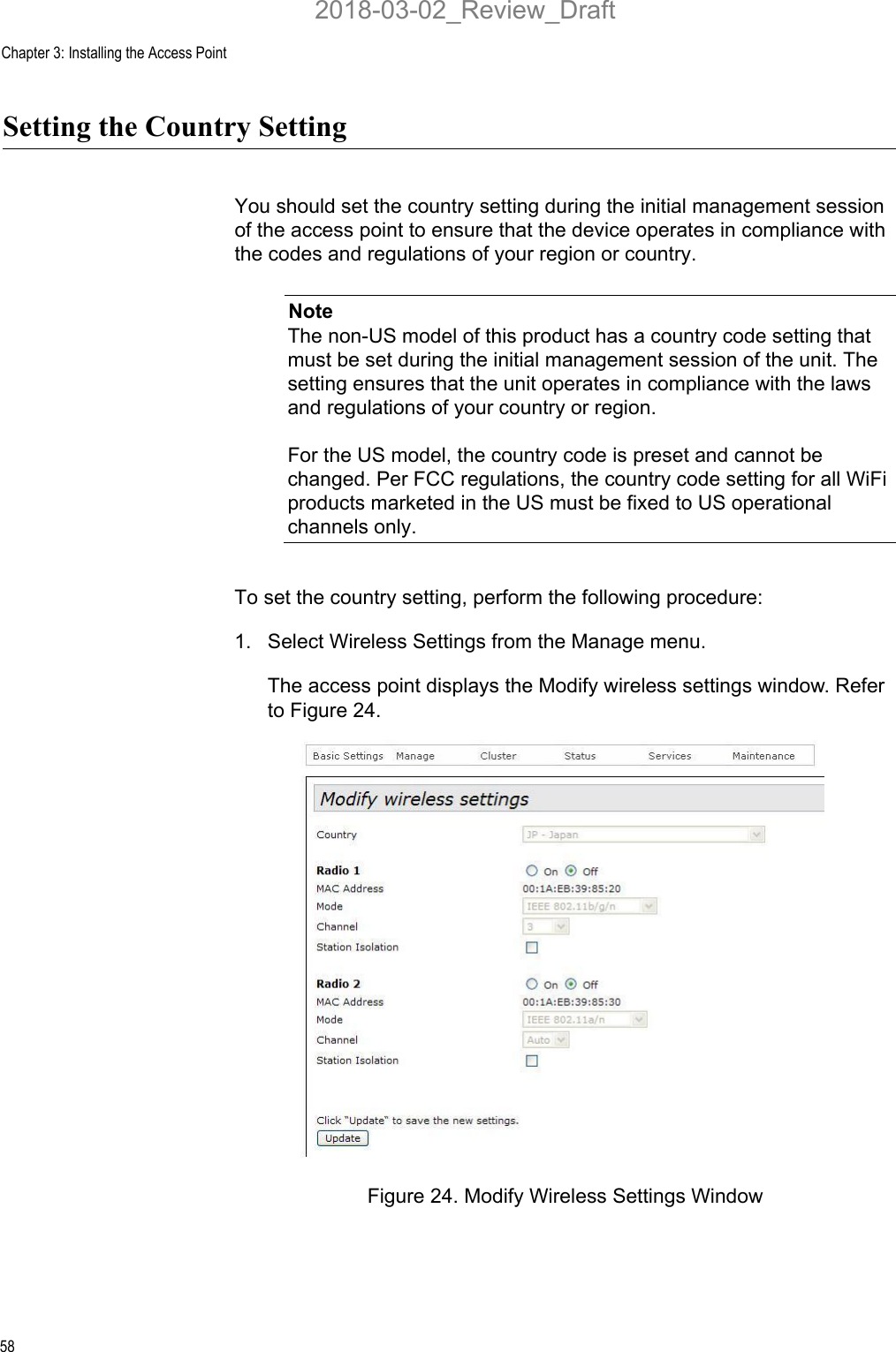 Chapter 3: Installing the Access Point58Setting the Country SettingYou should set the country setting during the initial management session of the access point to ensure that the device operates in compliance with the codes and regulations of your region or country.NoteThe non-US model of this product has a country code setting that must be set during the initial management session of the unit. The setting ensures that the unit operates in compliance with the laws and regulations of your country or region.For the US model, the country code is preset and cannot be changed. Per FCC regulations, the country code setting for all WiFi products marketed in the US must be fixed to US operational channels only.To set the country setting, perform the following procedure:1. Select Wireless Settings from the Manage menu.The access point displays the Modify wireless settings window. Refer to Figure 24.Figure 24. Modify Wireless Settings Window2018-03-02_Review_Draft