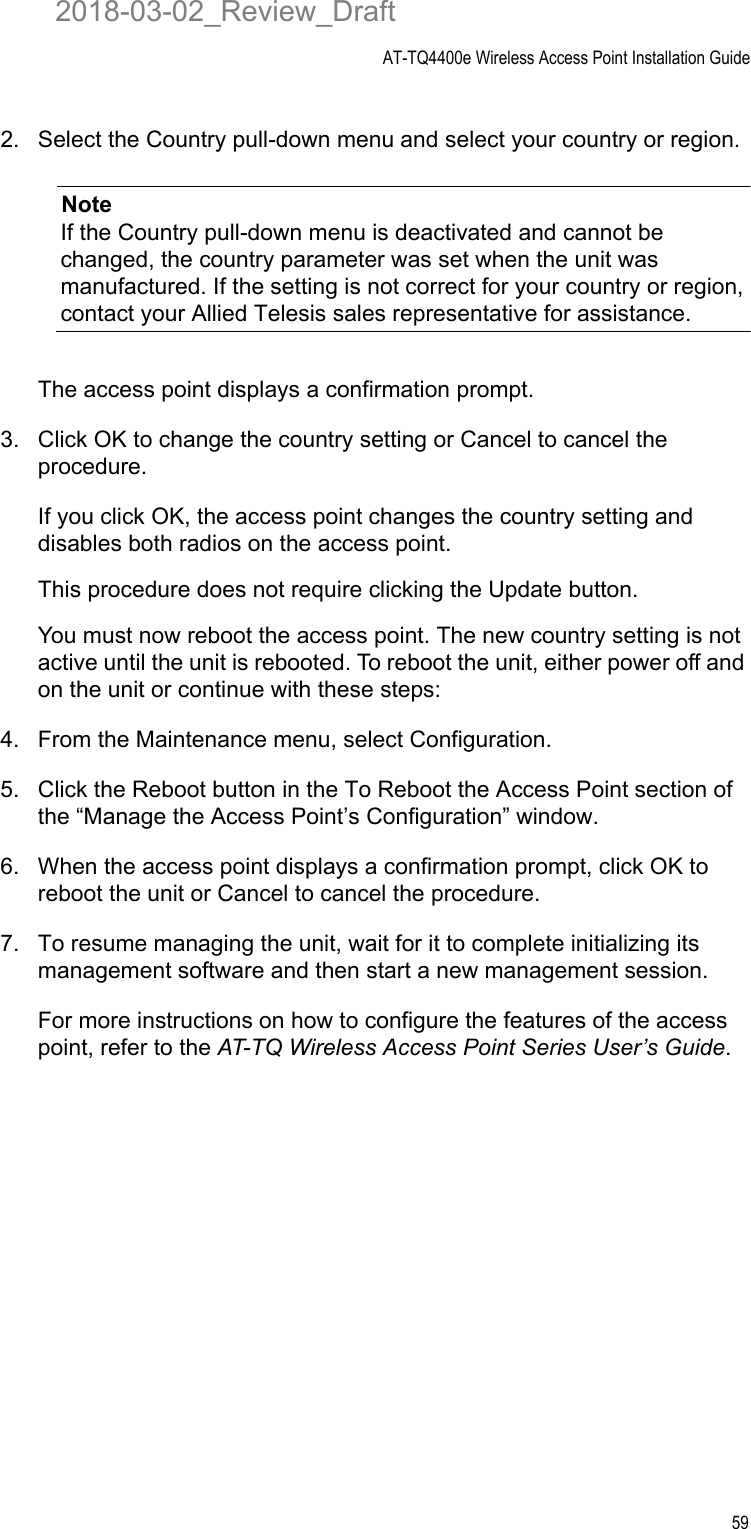 AT-TQ4400e Wireless Access Point Installation Guide592. Select the Country pull-down menu and select your country or region.NoteIf the Country pull-down menu is deactivated and cannot be changed, the country parameter was set when the unit was manufactured. If the setting is not correct for your country or region, contact your Allied Telesis sales representative for assistance.The access point displays a confirmation prompt.3. Click OK to change the country setting or Cancel to cancel the procedure.If you click OK, the access point changes the country setting and disables both radios on the access point.This procedure does not require clicking the Update button.You must now reboot the access point. The new country setting is not active until the unit is rebooted. To reboot the unit, either power off and on the unit or continue with these steps:4. From the Maintenance menu, select Configuration.5. Click the Reboot button in the To Reboot the Access Point section of the “Manage the Access Point’s Configuration” window.6. When the access point displays a confirmation prompt, click OK to reboot the unit or Cancel to cancel the procedure.7. To resume managing the unit, wait for it to complete initializing its management software and then start a new management session.For more instructions on how to configure the features of the access point, refer to the AT-TQ Wireless Access Point Series User’s Guide.2018-03-02_Review_Draft