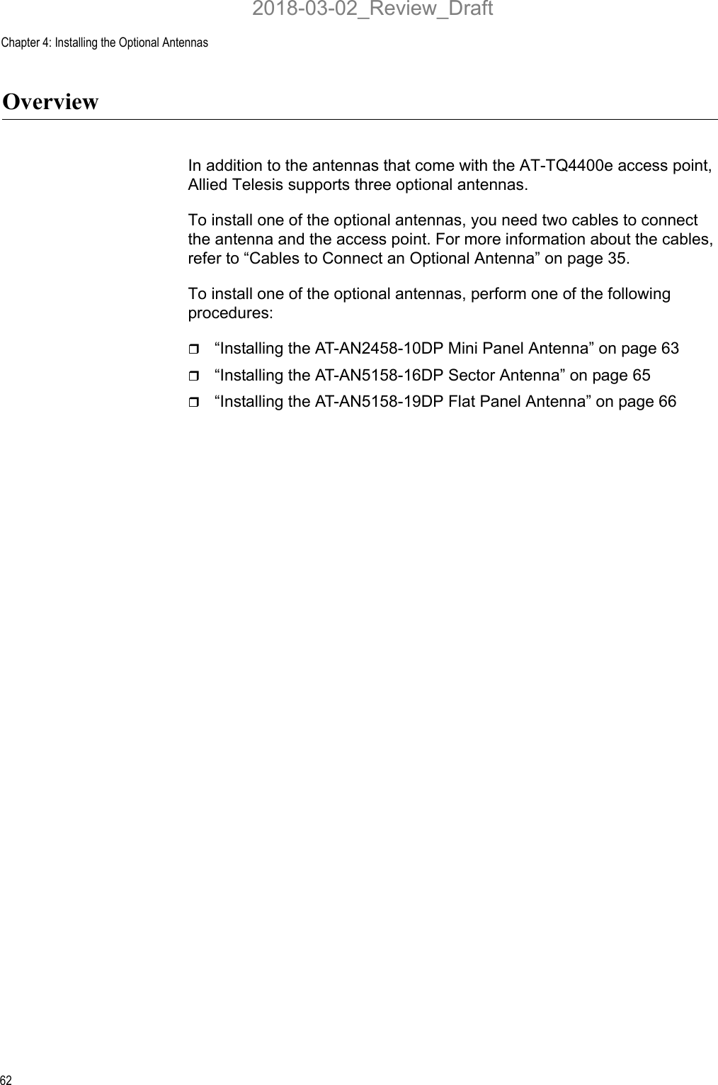 Chapter 4: Installing the Optional Antennas62OverviewIn addition to the antennas that come with the AT-TQ4400e access point, Allied Telesis supports three optional antennas. To install one of the optional antennas, you need two cables to connect the antenna and the access point. For more information about the cables, refer to “Cables to Connect an Optional Antenna” on page 35.To install one of the optional antennas, perform one of the following procedures:“Installing the AT-AN2458-10DP Mini Panel Antenna” on page 63“Installing the AT-AN5158-16DP Sector Antenna” on page 65“Installing the AT-AN5158-19DP Flat Panel Antenna” on page 662018-03-02_Review_Draft
