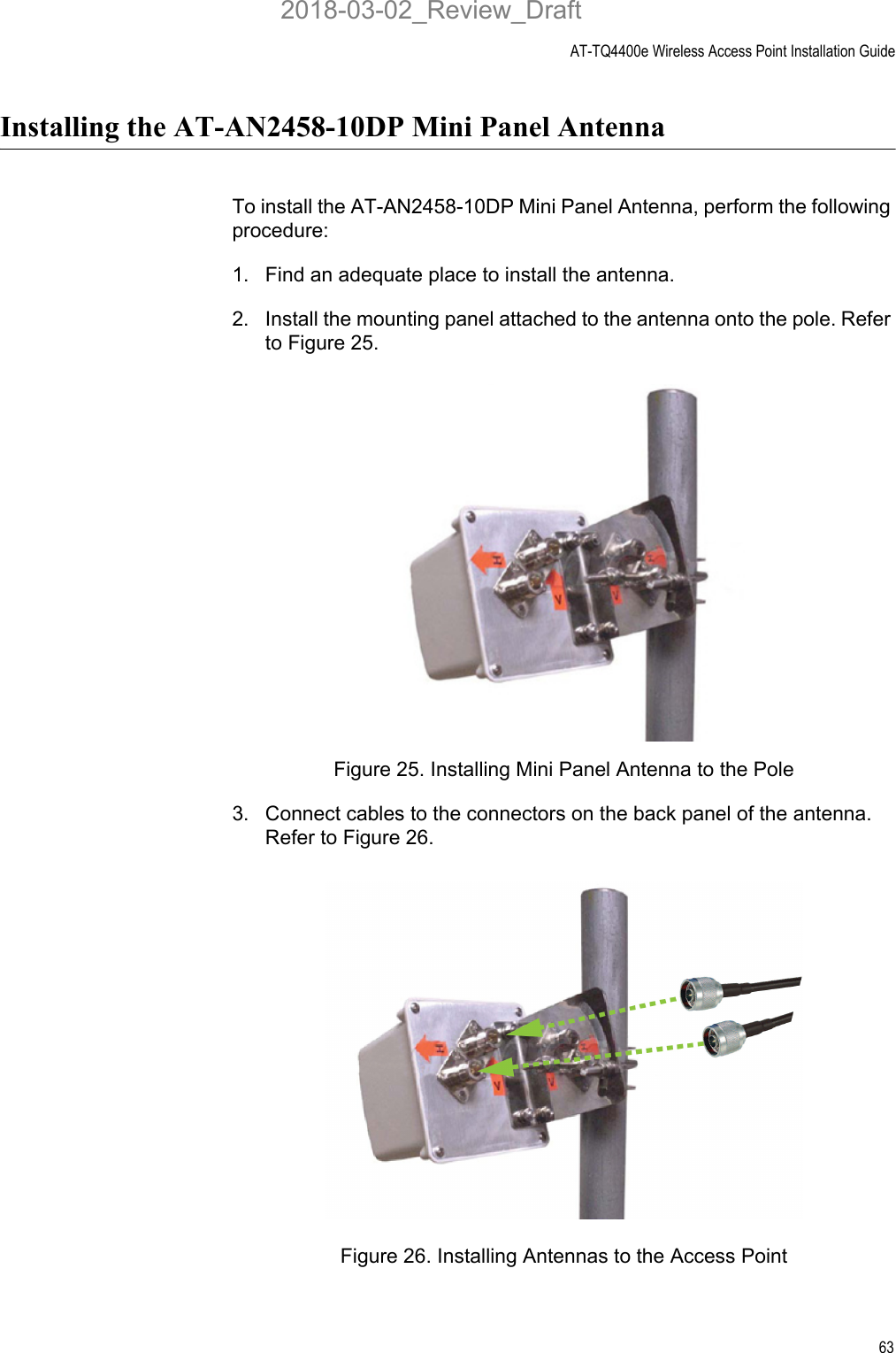 AT-TQ4400e Wireless Access Point Installation Guide63Installing the AT-AN2458-10DP Mini Panel Antenna To install the AT-AN2458-10DP Mini Panel Antenna, perform the following procedure:1. Find an adequate place to install the antenna.2. Install the mounting panel attached to the antenna onto the pole. Refer to Figure 25.Figure 25. Installing Mini Panel Antenna to the Pole3. Connect cables to the connectors on the back panel of the antenna. Refer to Figure 26.Figure 26. Installing Antennas to the Access Point2018-03-02_Review_Draft