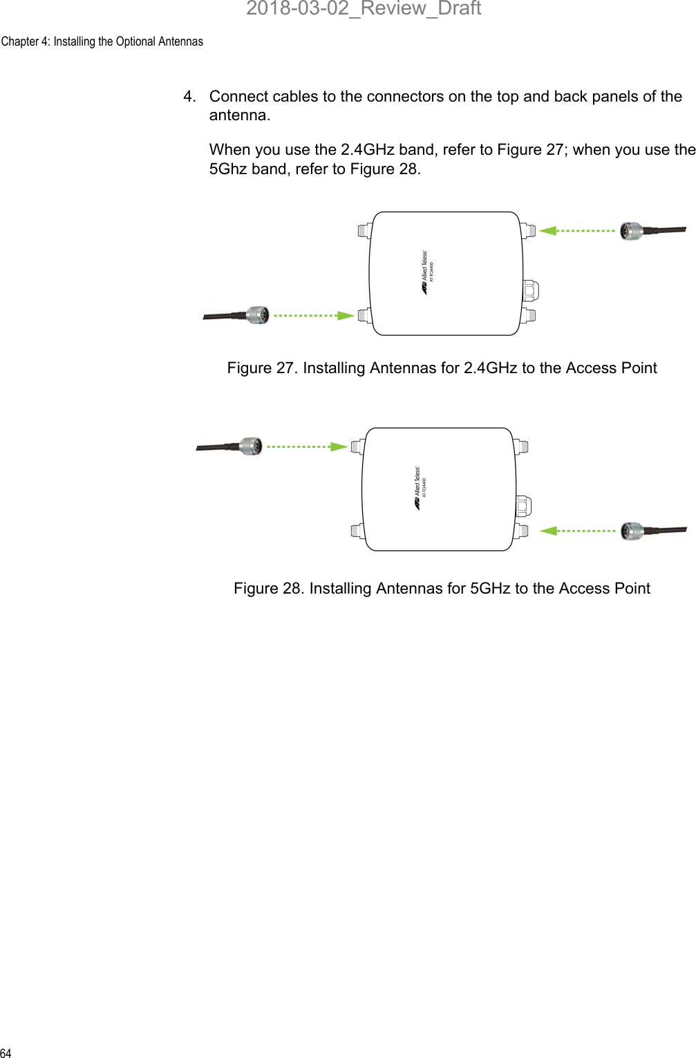 Chapter 4: Installing the Optional Antennas644. Connect cables to the connectors on the top and back panels of the antenna. When you use the 2.4GHz band, refer to Figure 27; when you use the 5Ghz band, refer to Figure 28.Figure 27. Installing Antennas for 2.4GHz to the Access PointFigure 28. Installing Antennas for 5GHz to the Access Point2018-03-02_Review_Draft