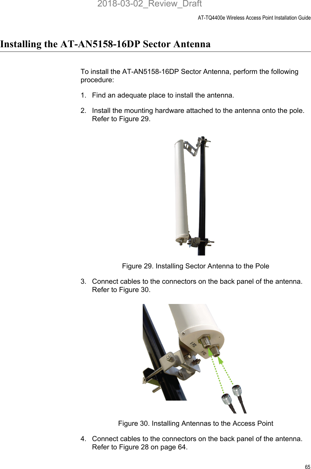 AT-TQ4400e Wireless Access Point Installation Guide65Installing the AT-AN5158-16DP Sector Antenna To install the AT-AN5158-16DP Sector Antenna, perform the following procedure:1. Find an adequate place to install the antenna.2. Install the mounting hardware attached to the antenna onto the pole. Refer to Figure 29.Figure 29. Installing Sector Antenna to the Pole3. Connect cables to the connectors on the back panel of the antenna. Refer to Figure 30.Figure 30. Installing Antennas to the Access Point4. Connect cables to the connectors on the back panel of the antenna. Refer to Figure 28 on page 64.2018-03-02_Review_Draft