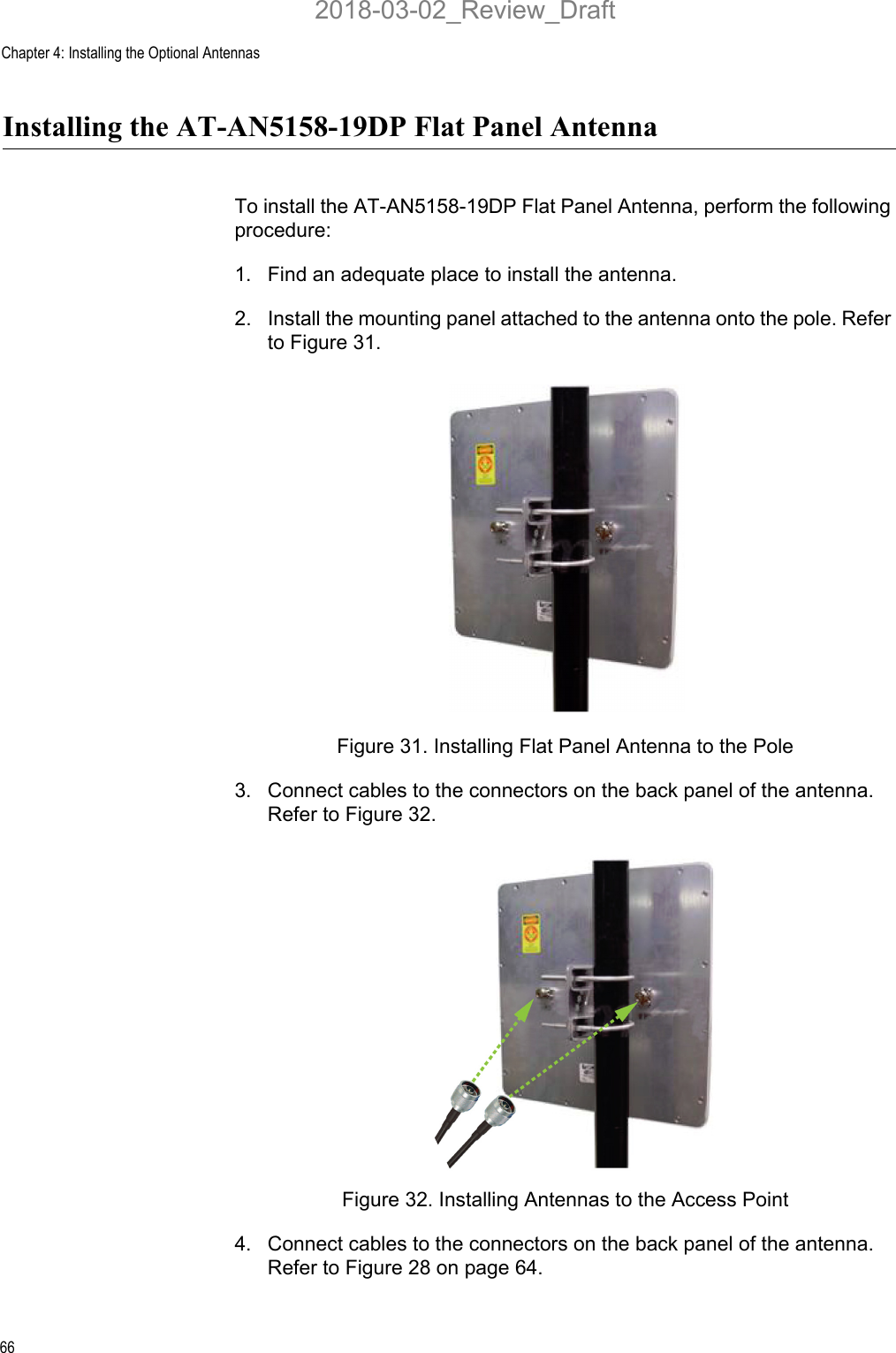 Chapter 4: Installing the Optional Antennas66Installing the AT-AN5158-19DP Flat Panel Antenna To install the AT-AN5158-19DP Flat Panel Antenna, perform the following procedure:1. Find an adequate place to install the antenna.2. Install the mounting panel attached to the antenna onto the pole. Refer to Figure 31.Figure 31. Installing Flat Panel Antenna to the Pole3. Connect cables to the connectors on the back panel of the antenna. Refer to Figure 32.Figure 32. Installing Antennas to the Access Point4. Connect cables to the connectors on the back panel of the antenna. Refer to Figure 28 on page 64.2018-03-02_Review_Draft