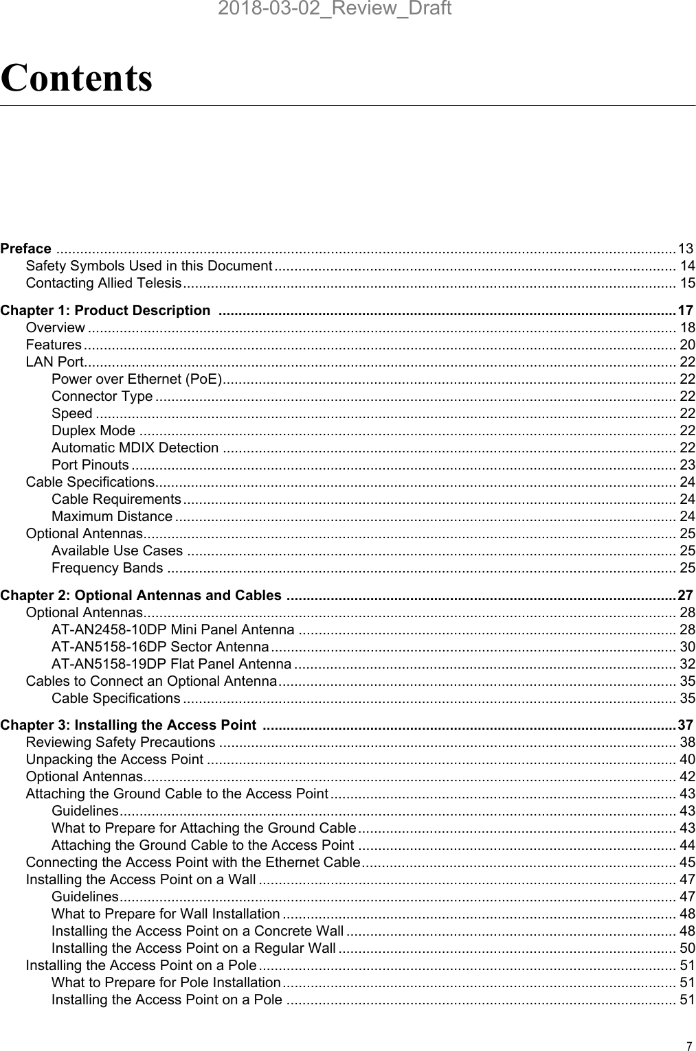 7ContentsPreface ............................................................................................................................................................13Safety Symbols Used in this Document ..................................................................................................... 14Contacting Allied Telesis............................................................................................................................ 15Chapter 1: Product Description  ...................................................................................................................17Overview .................................................................................................................................................... 18Features..................................................................................................................................................... 20LAN Port..................................................................................................................................................... 22Power over Ethernet (PoE).................................................................................................................. 22Connector Type ................................................................................................................................... 22Speed .................................................................................................................................................. 22Duplex Mode ....................................................................................................................................... 22Automatic MDIX Detection .................................................................................................................. 22Port Pinouts ......................................................................................................................................... 23Cable Specifications................................................................................................................................... 24Cable Requirements............................................................................................................................ 24Maximum Distance .............................................................................................................................. 24Optional Antennas...................................................................................................................................... 25Available Use Cases ........................................................................................................................... 25Frequency Bands ................................................................................................................................ 25Chapter 2: Optional Antennas and Cables ..................................................................................................27Optional Antennas...................................................................................................................................... 28AT-AN2458-10DP Mini Panel Antenna ...............................................................................................28AT-AN5158-16DP Sector Antenna...................................................................................................... 30AT-AN5158-19DP Flat Panel Antenna ................................................................................................ 32Cables to Connect an Optional Antenna.................................................................................................... 35Cable Specifications ............................................................................................................................ 35Chapter 3: Installing the Access Point  ........................................................................................................37Reviewing Safety Precautions ................................................................................................................... 38Unpacking the Access Point ...................................................................................................................... 40Optional Antennas...................................................................................................................................... 42Attaching the Ground Cable to the Access Point ....................................................................................... 43Guidelines............................................................................................................................................ 43What to Prepare for Attaching the Ground Cable................................................................................ 43Attaching the Ground Cable to the Access Point ................................................................................ 44Connecting the Access Point with the Ethernet Cable............................................................................... 45Installing the Access Point on a Wall ......................................................................................................... 47Guidelines............................................................................................................................................ 47What to Prepare for Wall Installation ................................................................................................... 48Installing the Access Point on a Concrete Wall ................................................................................... 48Installing the Access Point on a Regular Wall ..................................................................................... 50Installing the Access Point on a Pole ......................................................................................................... 51What to Prepare for Pole Installation ................................................................................................... 51Installing the Access Point on a Pole .................................................................................................. 512018-03-02_Review_Draft