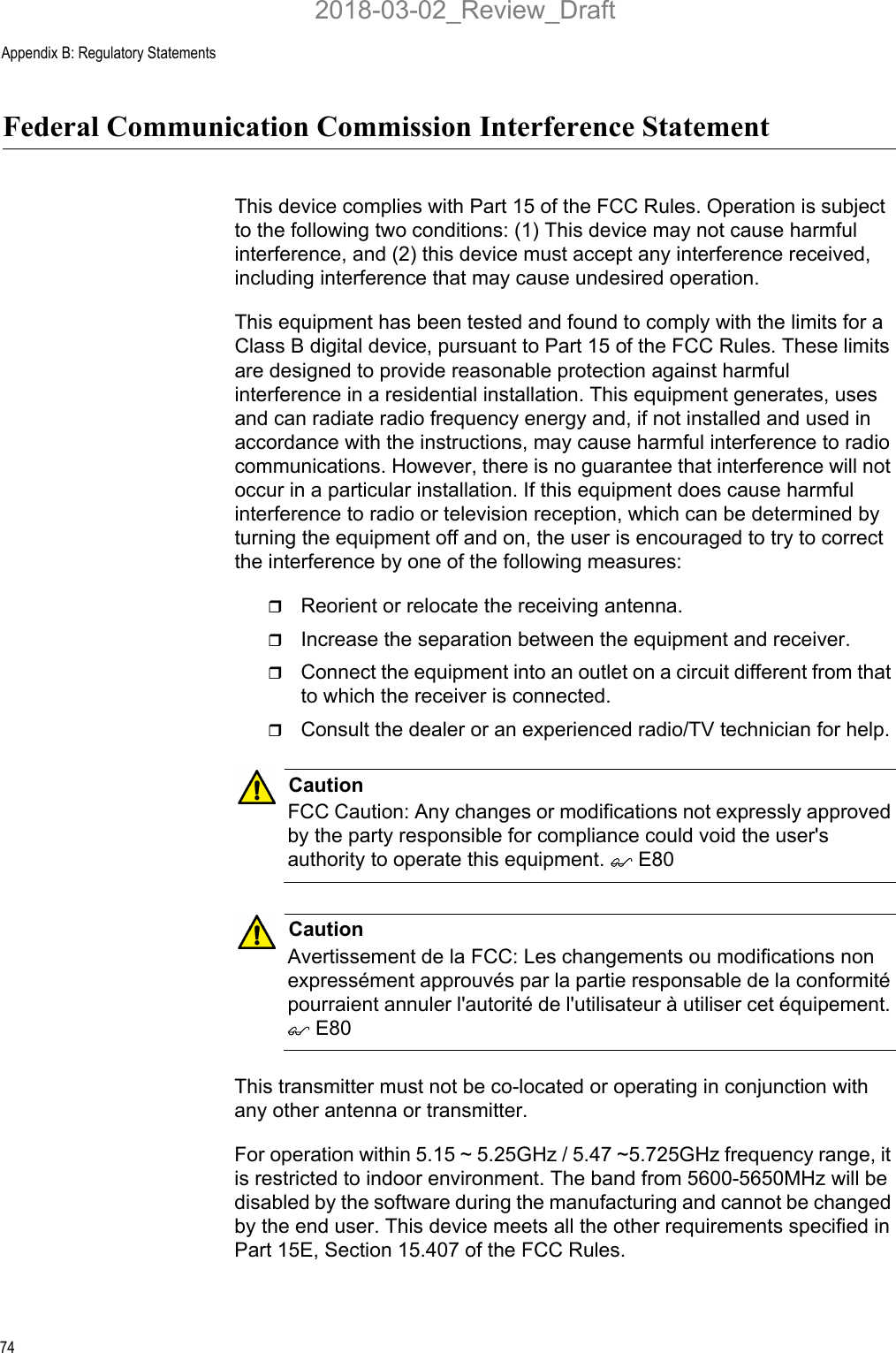 Appendix B: Regulatory Statements74Federal Communication Commission Interference StatementThis device complies with Part 15 of the FCC Rules. Operation is subject to the following two conditions: (1) This device may not cause harmful interference, and (2) this device must accept any interference received, including interference that may cause undesired operation.This equipment has been tested and found to comply with the limits for a Class B digital device, pursuant to Part 15 of the FCC Rules. These limits are designed to provide reasonable protection against harmful interference in a residential installation. This equipment generates, uses and can radiate radio frequency energy and, if not installed and used in accordance with the instructions, may cause harmful interference to radio communications. However, there is no guarantee that interference will not occur in a particular installation. If this equipment does cause harmful interference to radio or television reception, which can be determined by turning the equipment off and on, the user is encouraged to try to correct the interference by one of the following measures:Reorient or relocate the receiving antenna.Increase the separation between the equipment and receiver.Connect the equipment into an outlet on a circuit different from that to which the receiver is connected.Consult the dealer or an experienced radio/TV technician for help.CautionFCC Caution: Any changes or modifications not expressly approved by the party responsible for compliance could void the user&apos;s authority to operate this equipment.  E80CautionAvertissement de la FCC: Les changements ou modifications non expressément approuvés par la partie responsable de la conformité pourraient annuler l&apos;autorité de l&apos;utilisateur à utiliser cet équipement.  E80This transmitter must not be co-located or operating in conjunction with any other antenna or transmitter.For operation within 5.15 ~ 5.25GHz / 5.47 ~5.725GHz frequency range, it is restricted to indoor environment. The band from 5600-5650MHz will be disabled by the software during the manufacturing and cannot be changed by the end user. This device meets all the other requirements specified in Part 15E, Section 15.407 of the FCC Rules.2018-03-02_Review_Draft