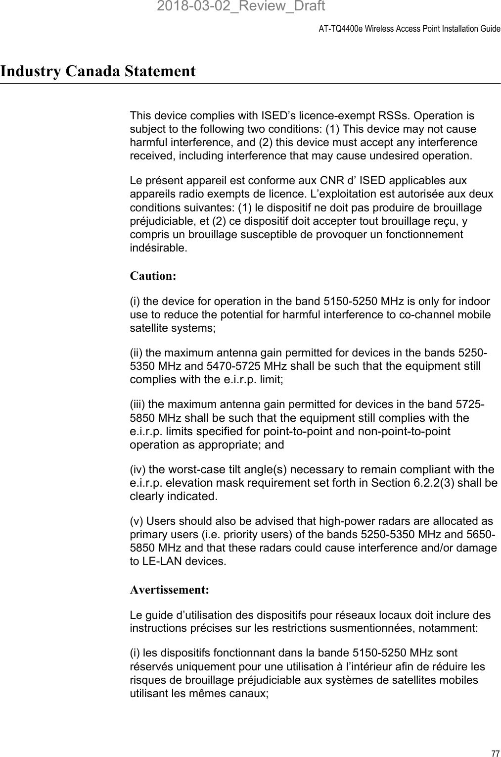 AT-TQ4400e Wireless Access Point Installation Guide77Industry Canada StatementThis device complies with ISED’s licence-exempt RSSs. Operation is subject to the following two conditions: (1) This device may not cause harmful interference, and (2) this device must accept any interference received, including interference that may cause undesired operation.Le présent appareil est conforme aux CNR d’ ISED applicables aux appareils radio exempts de licence. L’exploitation est autorisée aux deux conditions suivantes: (1) le dispositif ne doit pas produire de brouillage préjudiciable, et (2) ce dispositif doit accepter tout brouillage reçu, y compris un brouillage susceptible de provoquer un fonctionnement indésirable. Caution:(i) the device for operation in the band 5150-5250 MHz is only for indoor use to reduce the potential for harmful interference to co-channel mobile satellite systems;(ii) the maximum antenna gain permitted for devices in the bands 5250-5350 MHz and 5470-5725 MHz shall be such that the equipment still complies with the e.i.r.p. limit; (iii) the maximum antenna gain permitted for devices in the band 5725-5850 MHz shall be such that the equipment still complies with the e.i.r.p. limits specified for point-to-point and non-point-to-point operation as appropriate; and(iv) the worst-case tilt angle(s) necessary to remain compliant with the e.i.r.p. elevation mask requirement set forth in Section 6.2.2(3) shall be clearly indicated. (v) Users should also be advised that high-power radars are allocated as primary users (i.e. priority users) of the bands 5250-5350 MHz and 5650-5850 MHz and that these radars could cause interference and/or damage to LE-LAN devices.Avertissement:Le guide d’utilisation des dispositifs pour réseaux locaux doit inclure des instructions précises sur les restrictions susmentionnées, notamment:(i) les dispositifs fonctionnant dans la bande 5150-5250 MHz sont réservés uniquement pour une utilisation à l’intérieur afin de réduire les risques de brouillage préjudiciable aux systèmes de satellites mobiles utilisant les mêmes canaux;2018-03-02_Review_Draft