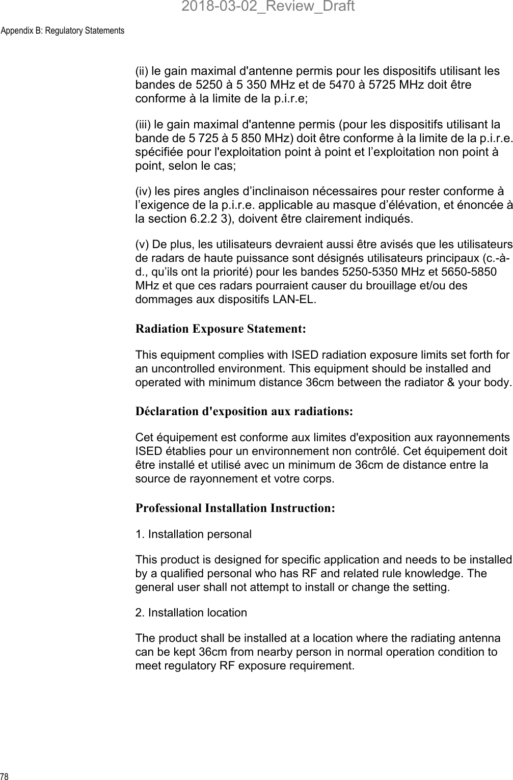 Appendix B: Regulatory Statements78(ii) le gain maximal d&apos;antenne permis pour les dispositifs utilisant les bandes de 5250 à 5 350 MHz et de 5470 à 5725 MHz doit être conforme à la limite de la p.i.r.e; (iii) le gain maximal d&apos;antenne permis (pour les dispositifs utilisant la bande de 5 725 à 5 850 MHz) doit être conforme à la limite de la p.i.r.e. spécifiée pour l&apos;exploitation point à point et l’exploitation non point à point, selon le cas; (iv) les pires angles d’inclinaison nécessaires pour rester conforme à l’exigence de la p.i.r.e. applicable au masque d’élévation, et énoncée à la section 6.2.2 3), doivent être clairement indiqués.(v) De plus, les utilisateurs devraient aussi être avisés que les utilisateurs de radars de haute puissance sont désignés utilisateurs principaux (c.-à-d., qu’ils ont la priorité) pour les bandes 5250-5350 MHz et 5650-5850 MHz et que ces radars pourraient causer du brouillage et/ou des dommages aux dispositifs LAN-EL.Radiation Exposure Statement:This equipment complies with ISED radiation exposure limits set forth for an uncontrolled environment. This equipment should be installed and operated with minimum distance 36cm between the radiator &amp; your body.Déclaration d&apos;exposition aux radiations:Cet équipement est conforme aux limites d&apos;exposition aux rayonnements ISED établies pour un environnement non contrôlé. Cet équipement doit être installé et utilisé avec un minimum de 36cm de distance entre la source de rayonnement et votre corps.Professional Installation Instruction:1. Installation personal This product is designed for specific application and needs to be installed by a qualified personal who has RF and related rule knowledge. The general user shall not attempt to install or change the setting.2. Installation location The product shall be installed at a location where the radiating antenna can be kept 36cm from nearby person in normal operation condition to meet regulatory RF exposure requirement.2018-03-02_Review_Draft