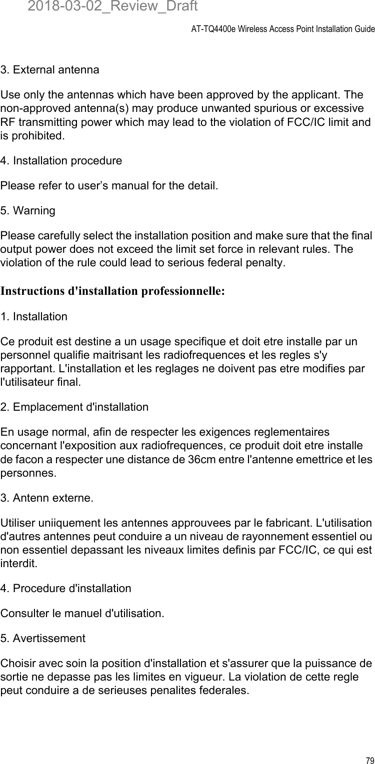 AT-TQ4400e Wireless Access Point Installation Guide793. External antenna Use only the antennas which have been approved by the applicant. The non-approved antenna(s) may produce unwanted spurious or excessive RF transmitting power which may lead to the violation of FCC/IC limit and is prohibited.4. Installation procedure Please refer to user’s manual for the detail.5. Warning Please carefully select the installation position and make sure that the final output power does not exceed the limit set force in relevant rules. The violation of the rule could lead to serious federal penalty.Instructions d&apos;installation professionnelle:1. InstallationCe produit est destine a un usage specifique et doit etre installe par un personnel qualifie maitrisant les radiofrequences et les regles s&apos;y rapportant. L&apos;installation et les reglages ne doivent pas etre modifies par l&apos;utilisateur final.2. Emplacement d&apos;installationEn usage normal, afin de respecter les exigences reglementaires concernant l&apos;exposition aux radiofrequences, ce produit doit etre installe de facon a respecter une distance de 36cm entre l&apos;antenne emettrice et les personnes.3. Antenn externe.Utiliser uniiquement les antennes approuvees par le fabricant. L&apos;utilisation d&apos;autres antennes peut conduire a un niveau de rayonnement essentiel ou non essentiel depassant les niveaux limites definis par FCC/IC, ce qui est interdit.4. Procedure d&apos;installationConsulter le manuel d&apos;utilisation.5. AvertissementChoisir avec soin la position d&apos;installation et s&apos;assurer que la puissance de sortie ne depasse pas les limites en vigueur. La violation de cette regle peut conduire a de serieuses penalites federales.2018-03-02_Review_Draft