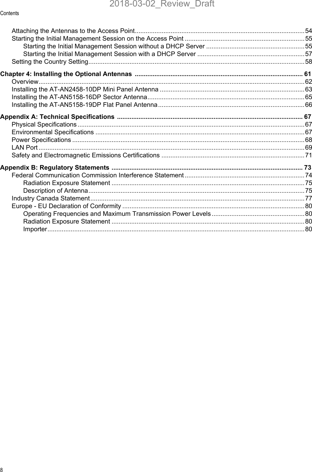 Contents8Attaching the Antennas to the Access Point............................................................................................... 54Starting the Initial Management Session on the Access Point ...................................................................55Starting the Initial Management Session without a DHCP Server .......................................................55Starting the Initial Management Session with a DHCP Server ............................................................ 57Setting the Country Setting.........................................................................................................................58Chapter 4: Installing the Optional Antennas  .............................................................................................. 61Overview..................................................................................................................................................... 62Installing the AT-AN2458-10DP Mini Panel Antenna .................................................................................63Installing the AT-AN5158-16DP Sector Antenna........................................................................................65Installing the AT-AN5158-19DP Flat Panel Antenna..................................................................................66Appendix A: Technical Specifications ........................................................................................................ 67Physical Specifications ...............................................................................................................................67Environmental Specifications ..................................................................................................................... 67Power Specifications ..................................................................................................................................68LAN Port .....................................................................................................................................................69Safety and Electromagnetic Emissions Certifications ................................................................................ 71Appendix B: Regulatory Statements ........................................................................................................... 73Federal Communication Commission Interference Statement ...................................................................74Radiation Exposure Statement ............................................................................................................ 75Description of Antenna......................................................................................................................... 75Industry Canada Statement........................................................................................................................77Europe - EU Declaration of Conformity ...................................................................................................... 80Operating Frequencies and Maximum Transmission Power Levels ....................................................80Radiation Exposure Statement ............................................................................................................ 80Importer................................................................................................................................................802018-03-02_Review_Draft
