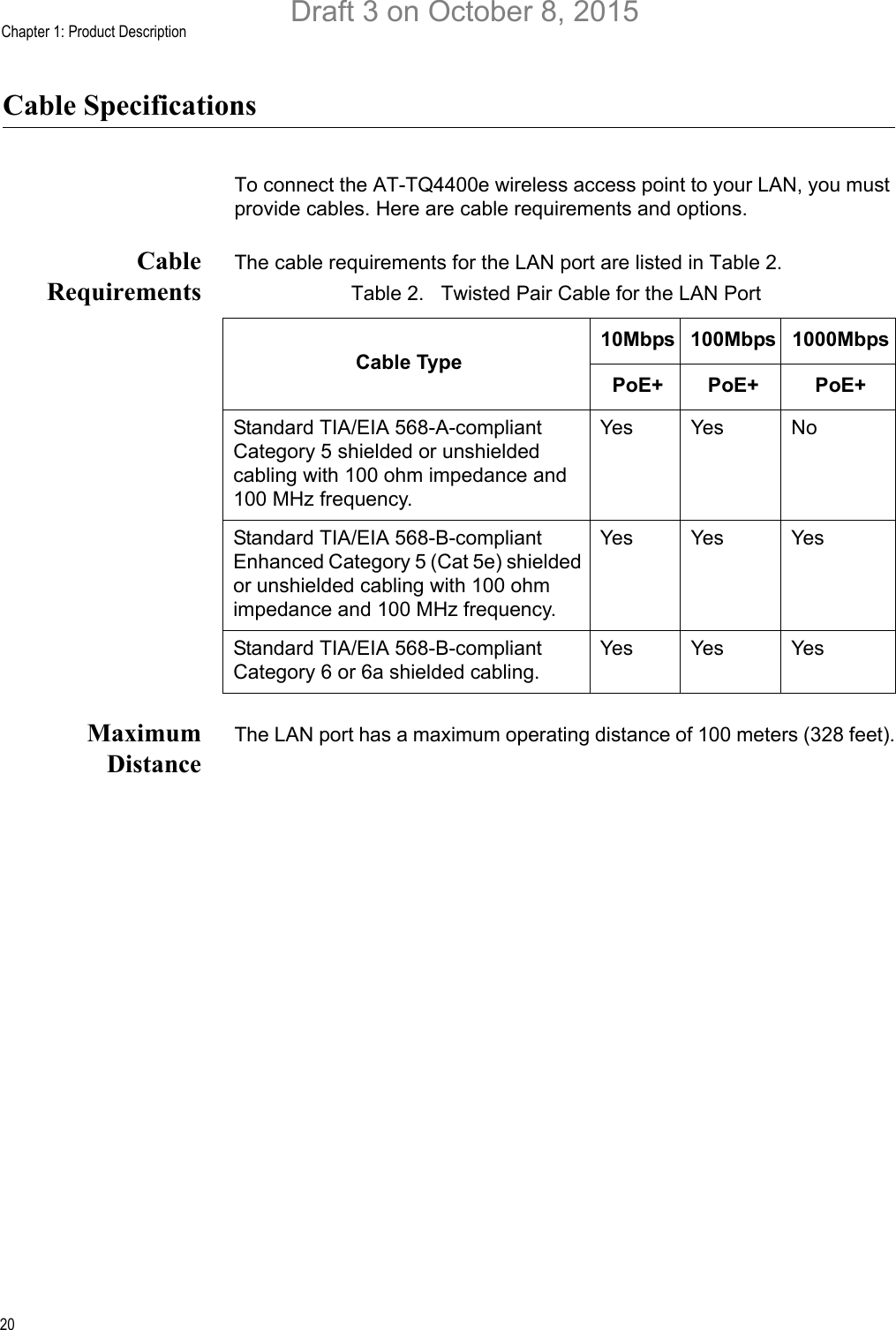 Chapter 1: Product Description20Cable SpecificationsTo connect the AT-TQ4400e wireless access point to your LAN, you must provide cables. Here are cable requirements and options.CableRequirementsThe cable requirements for the LAN port are listed in Table 2.MaximumDistanceThe LAN port has a maximum operating distance of 100 meters (328 feet).Table 2.   Twisted Pair Cable for the LAN PortCable Type10Mbps 100Mbps 1000MbpsPoE+ PoE+ PoE+Standard TIA/EIA 568-A-compliant Category 5 shielded or unshielded cabling with 100 ohm impedance and 100 MHz frequency.Yes Yes NoStandard TIA/EIA 568-B-compliant Enhanced Category 5 (Cat 5e) shielded or unshielded cabling with 100 ohm impedance and 100 MHz frequency.Yes Yes YesStandard TIA/EIA 568-B-compliant Category 6 or 6a shielded cabling.Yes Yes YesDraft 3 on October 8, 2015