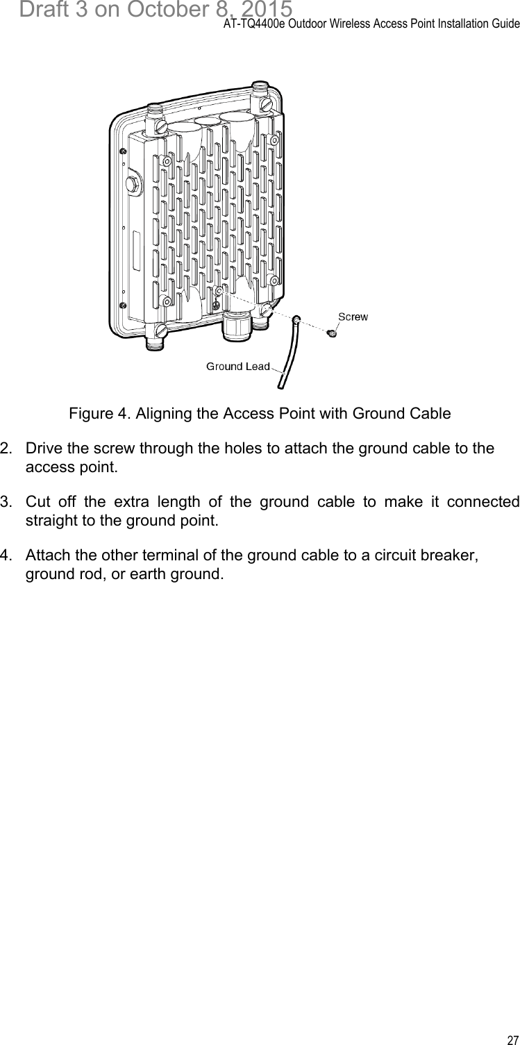 AT-TQ4400e Outdoor Wireless Access Point Installation Guide27Figure 4. Aligning the Access Point with Ground Cable2. Drive the screw through the holes to attach the ground cable to the access point. 3. Cut off the extra length of the ground cable to make it connectedstraight to the ground point.4. Attach the other terminal of the ground cable to a circuit breaker, ground rod, or earth ground.Draft 3 on October 8, 2015