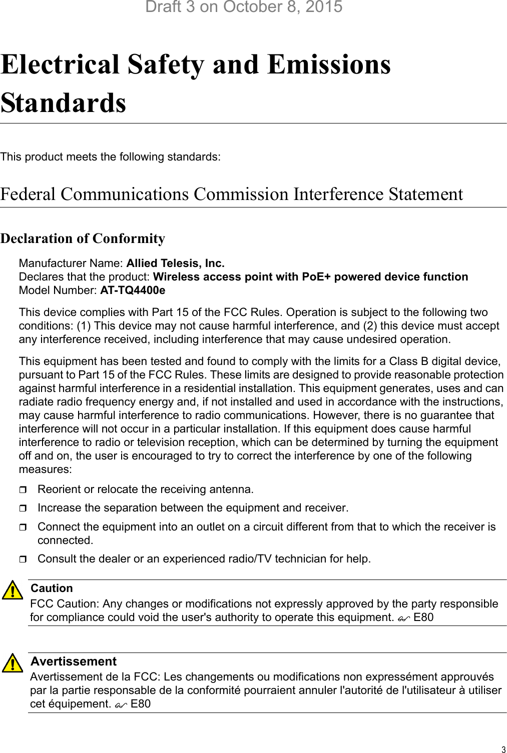 3Electrical Safety and Emissions StandardsThis product meets the following standards:Federal Communications Commission Interference StatementDeclaration of ConformityManufacturer Name: Allied Telesis, Inc.Declares that the product: Wireless access point with PoE+ powered device functionModel Number: AT-TQ4400eThis device complies with Part 15 of the FCC Rules. Operation is subject to the following two conditions: (1) This device may not cause harmful interference, and (2) this device must accept any interference received, including interference that may cause undesired operation.This equipment has been tested and found to comply with the limits for a Class B digital device, pursuant to Part 15 of the FCC Rules. These limits are designed to provide reasonable protection against harmful interference in a residential installation. This equipment generates, uses and can radiate radio frequency energy and, if not installed and used in accordance with the instructions, may cause harmful interference to radio communications. However, there is no guarantee that interference will not occur in a particular installation. If this equipment does cause harmful interference to radio or television reception, which can be determined by turning the equipment off and on, the user is encouraged to try to correct the interference by one of the following measures:Reorient or relocate the receiving antenna.Increase the separation between the equipment and receiver.Connect the equipment into an outlet on a circuit different from that to which the receiver is connected.Consult the dealer or an experienced radio/TV technician for help.CautionFCC Caution: Any changes or modifications not expressly approved by the party responsible for compliance could void the user&apos;s authority to operate this equipment.  E80AvertissementAvertissement de la FCC: Les changements ou modifications non expressément approuvés par la partie responsable de la conformité pourraient annuler l&apos;autorité de l&apos;utilisateur à utiliser cet équipement.  E80Draft 3 on October 8, 2015