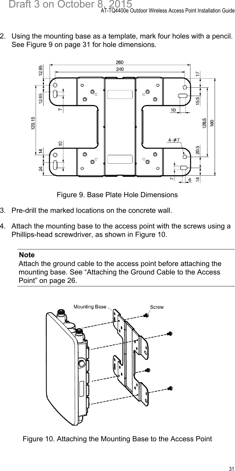 AT-TQ4400e Outdoor Wireless Access Point Installation Guide312. Using the mounting base as a template, mark four holes with a pencil. See Figure 9 on page 31 for hole dimensions.Figure 9. Base Plate Hole Dimensions3. Pre-drill the marked locations on the concrete wall.4. Attach the mounting base to the access point with the screws using a Phillips-head screwdriver, as shown in Figure 10.NoteAttach the ground cable to the access point before attaching the mounting base. See “Attaching the Ground Cable to the Access Point” on page 26.Figure 10. Attaching the Mounting Base to the Access PointDraft 3 on October 8, 2015