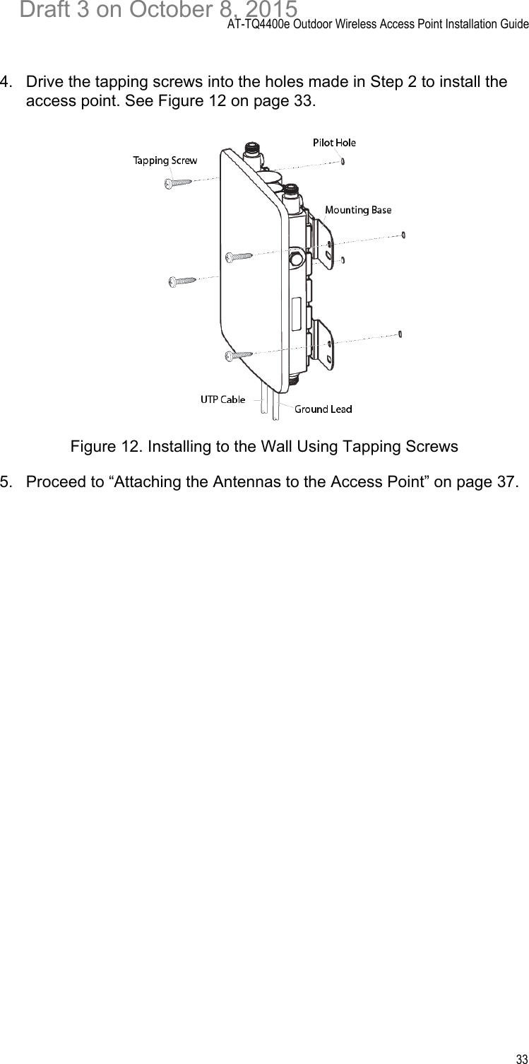 AT-TQ4400e Outdoor Wireless Access Point Installation Guide334. Drive the tapping screws into the holes made in Step 2 to install the access point. See Figure 12 on page 33.Figure 12. Installing to the Wall Using Tapping Screws5. Proceed to “Attaching the Antennas to the Access Point” on page 37.Draft 3 on October 8, 2015