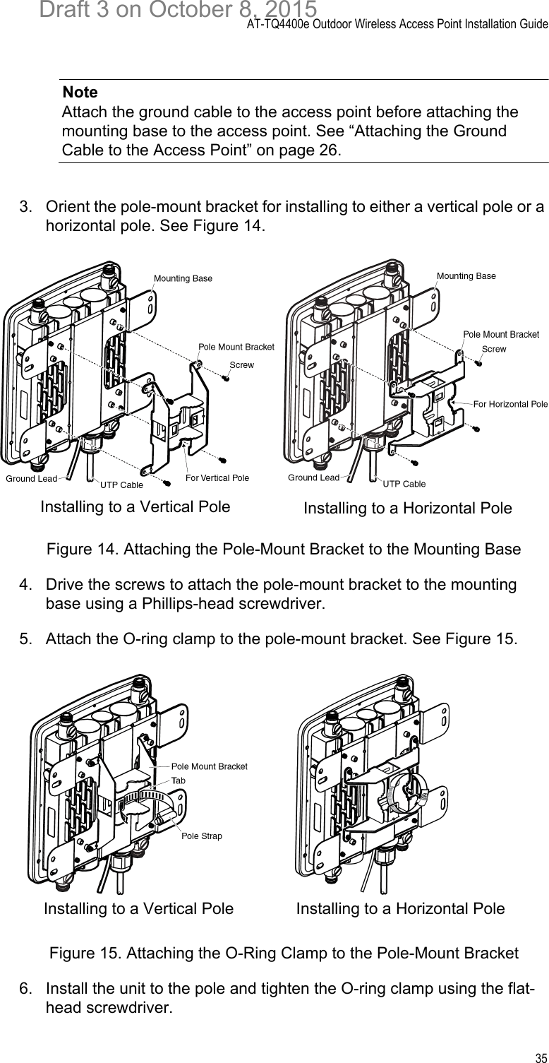 AT-TQ4400e Outdoor Wireless Access Point Installation Guide35NoteAttach the ground cable to the access point before attaching the mounting base to the access point. See “Attaching the Ground Cable to the Access Point” on page 26.3. Orient the pole-mount bracket for installing to either a vertical pole or a horizontal pole. See Figure 14.Figure 14. Attaching the Pole-Mount Bracket to the Mounting Base4. Drive the screws to attach the pole-mount bracket to the mounting base using a Phillips-head screwdriver.5. Attach the O-ring clamp to the pole-mount bracket. See Figure 15.Figure 15. Attaching the O-Ring Clamp to the Pole-Mount Bracket6. Install the unit to the pole and tighten the O-ring clamp using the flat-head screwdriver.Installing to a Vertical Pole Installing to a Horizontal PoleInstalling to a Vertical Pole Installing to a Horizontal PoleDraft 3 on October 8, 2015