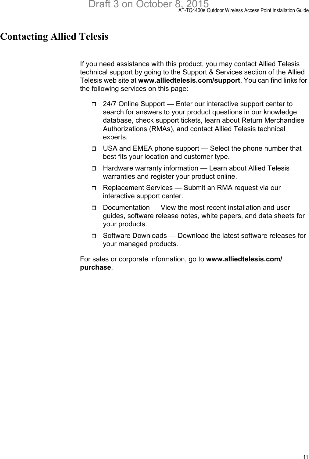 AT-TQ4400e Outdoor Wireless Access Point Installation Guide11Contacting Allied TelesisIf you need assistance with this product, you may contact Allied Telesis technical support by going to the Support &amp; Services section of the Allied Telesis web site at www.alliedtelesis.com/support. You can find links for the following services on this page:24/7 Online Support — Enter our interactive support center to search for answers to your product questions in our knowledge database, check support tickets, learn about Return Merchandise Authorizations (RMAs), and contact Allied Telesis technical experts.USA and EMEA phone support — Select the phone number that best fits your location and customer type.Hardware warranty information — Learn about Allied Telesis warranties and register your product online.Replacement Services — Submit an RMA request via our interactive support center.Documentation — View the most recent installation and user guides, software release notes, white papers, and data sheets for your products.Software Downloads — Download the latest software releases for your managed products.For sales or corporate information, go to www.alliedtelesis.com/purchase.Draft 3 on October 8, 2015