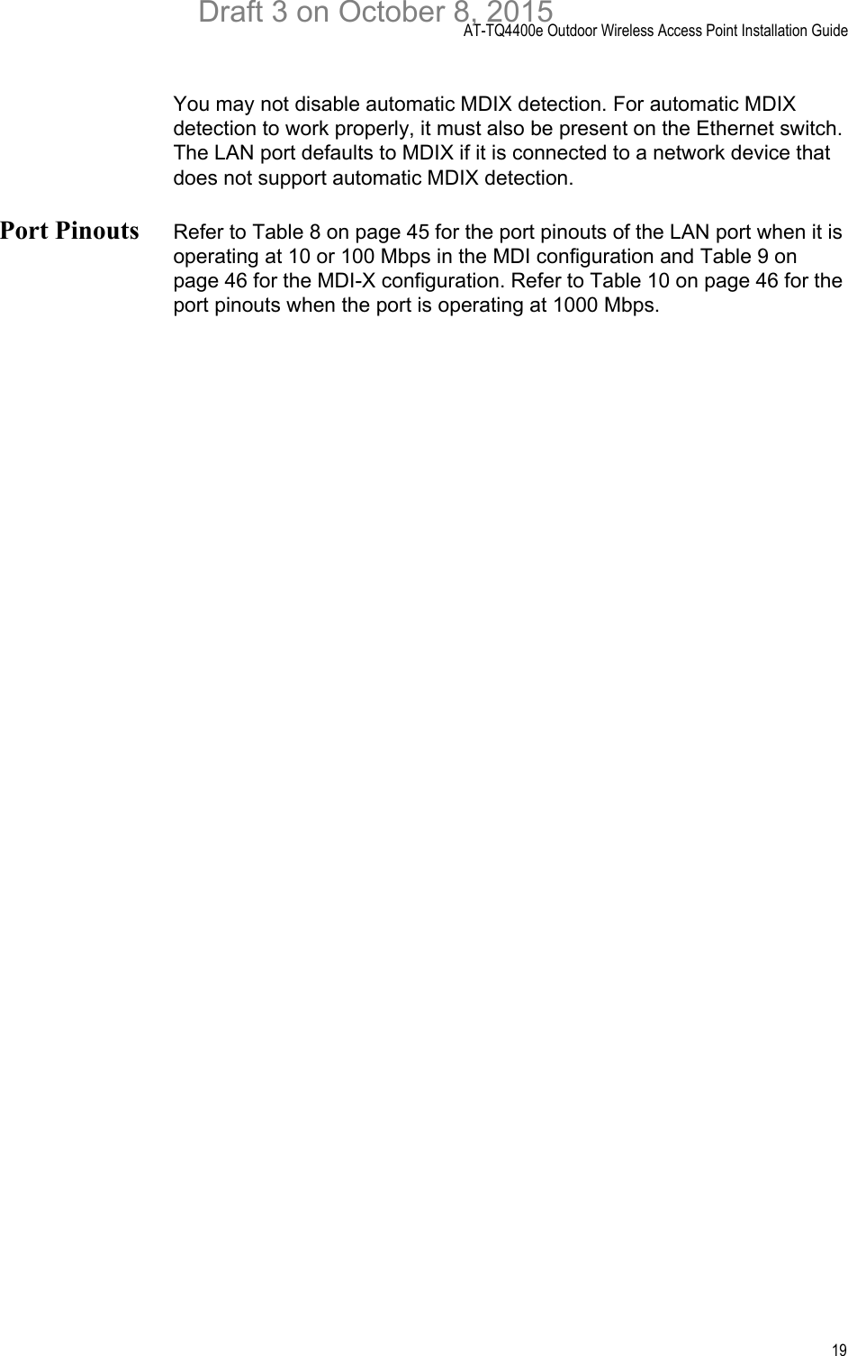 AT-TQ4400e Outdoor Wireless Access Point Installation Guide19You may not disable automatic MDIX detection. For automatic MDIX detection to work properly, it must also be present on the Ethernet switch. The LAN port defaults to MDIX if it is connected to a network device that does not support automatic MDIX detection.Port Pinouts Refer to Table 8 on page 45 for the port pinouts of the LAN port when it is operating at 10 or 100 Mbps in the MDI configuration and Table 9 on page 46 for the MDI-X configuration. Refer to Table 10 on page 46 for the port pinouts when the port is operating at 1000 Mbps.Draft 3 on October 8, 2015