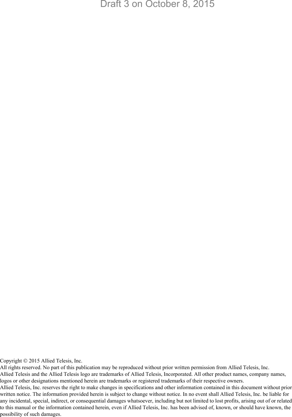 Copyright  2015 Allied Telesis, Inc.All rights reserved. No part of this publication may be reproduced without prior written permission from Allied Telesis, Inc.Allied Telesis and the Allied Telesis logo are trademarks of Allied Telesis, Incorporated. All other product names, company names, logos or other designations mentioned herein are trademarks or registered trademarks of their respective owners.Allied Telesis, Inc. reserves the right to make changes in specifications and other information contained in this document without prior written notice. The information provided herein is subject to change without notice. In no event shall Allied Telesis, Inc. be liable for any incidental, special, indirect, or consequential damages whatsoever, including but not limited to lost profits, arising out of or related to this manual or the information contained herein, even if Allied Telesis, Inc. has been advised of, known, or should have known, the possibility of such damages.Draft 3 on October 8, 2015