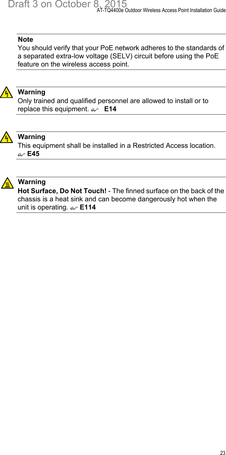 AT-TQ4400e Outdoor Wireless Access Point Installation Guide23NoteYou should verify that your PoE network adheres to the standards of a separated extra-low voltage (SELV) circuit before using the PoE feature on the wireless access point.WarningOnly trained and qualified personnel are allowed to install or to replace this equipment. E14WarningThis equipment shall be installed in a Restricted Access location.  E45WarningHot Surface, Do Not Touch! - The finned surface on the back of the chassis is a heat sink and can become dangerously hot when the unit is operating.  E114Draft 3 on October 8, 2015