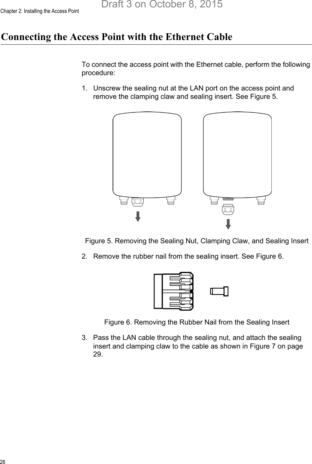 Chapter 2: Installing the Access Point28Connecting the Access Point with the Ethernet CableTo connect the access point with the Ethernet cable, perform the following procedure:1. Unscrew the sealing nut at the LAN port on the access point and remove the clamping claw and sealing insert. See Figure 5.Figure 5. Removing the Sealing Nut, Clamping Claw, and Sealing Insert2. Remove the rubber nail from the sealing insert. See Figure 6.Figure 6. Removing the Rubber Nail from the Sealing Insert3. Pass the LAN cable through the sealing nut, and attach the sealing insert and clamping claw to the cable as shown in Figure 7 on page 29.Draft 3 on October 8, 2015