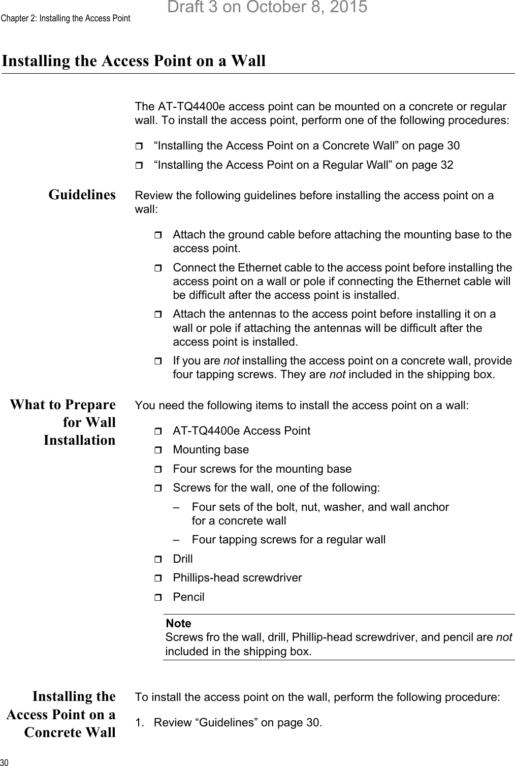 Chapter 2: Installing the Access Point30Installing the Access Point on a WallThe AT-TQ4400e access point can be mounted on a concrete or regular wall. To install the access point, perform one of the following procedures:“Installing the Access Point on a Concrete Wall” on page 30“Installing the Access Point on a Regular Wall” on page 32Guidelines Review the following guidelines before installing the access point on a wall:Attach the ground cable before attaching the mounting base to the access point.Connect the Ethernet cable to the access point before installing the access point on a wall or pole if connecting the Ethernet cable will be difficult after the access point is installed.Attach the antennas to the access point before installing it on a wall or pole if attaching the antennas will be difficult after the access point is installed.If you are not installing the access point on a concrete wall, provide four tapping screws. They are not included in the shipping box.What to Preparefor WallInstallationYou need the following items to install the access point on a wall:AT-TQ4400e Access PointMounting baseFour screws for the mounting baseScrews for the wall, one of the following:– Four sets of the bolt, nut, washer, and wall anchor for a concrete wall– Four tapping screws for a regular wallDrillPhillips-head screwdriverPencilNoteScrews fro the wall, drill, Phillip-head screwdriver, and pencil are not included in the shipping box. Installing theAccess Point on aConcrete WallTo install the access point on the wall, perform the following procedure:1. Review “Guidelines” on page 30.Draft 3 on October 8, 2015