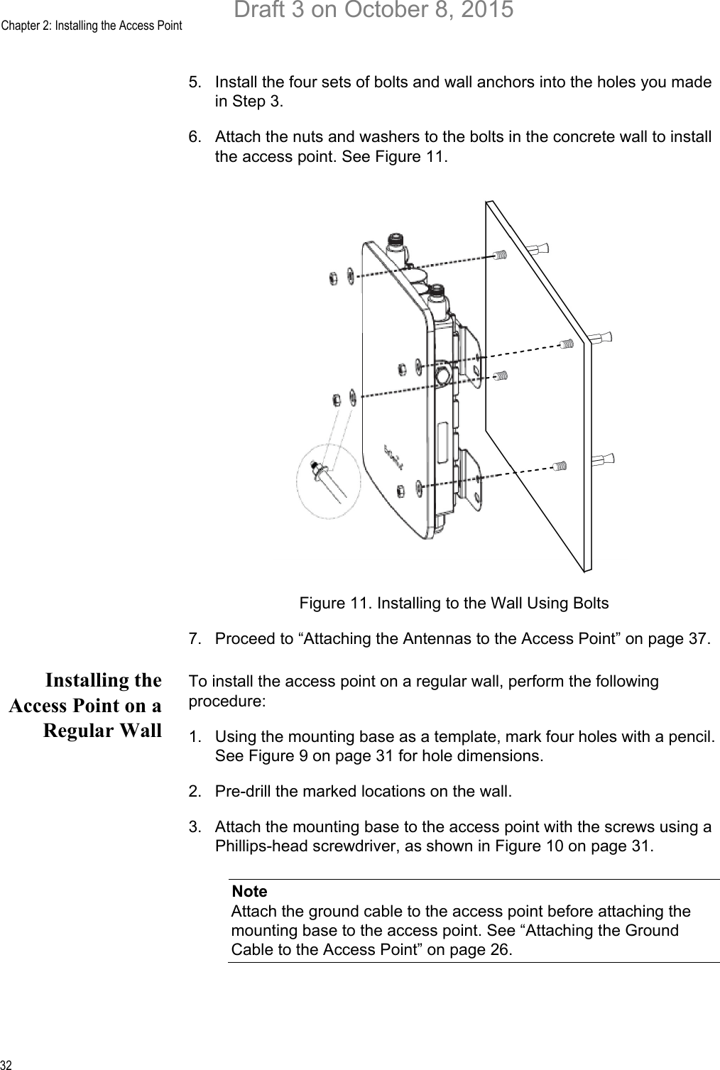 Chapter 2: Installing the Access Point325. Install the four sets of bolts and wall anchors into the holes you made in Step 3.6. Attach the nuts and washers to the bolts in the concrete wall to install the access point. See Figure 11.Figure 11. Installing to the Wall Using Bolts7. Proceed to “Attaching the Antennas to the Access Point” on page 37.Installing theAccess Point on aRegular WallTo install the access point on a regular wall, perform the following procedure:1. Using the mounting base as a template, mark four holes with a pencil. See Figure 9 on page 31 for hole dimensions.2. Pre-drill the marked locations on the wall.3. Attach the mounting base to the access point with the screws using a Phillips-head screwdriver, as shown in Figure 10 on page 31.NoteAttach the ground cable to the access point before attaching the mounting base to the access point. See “Attaching the Ground Cable to the Access Point” on page 26.Draft 3 on October 8, 2015