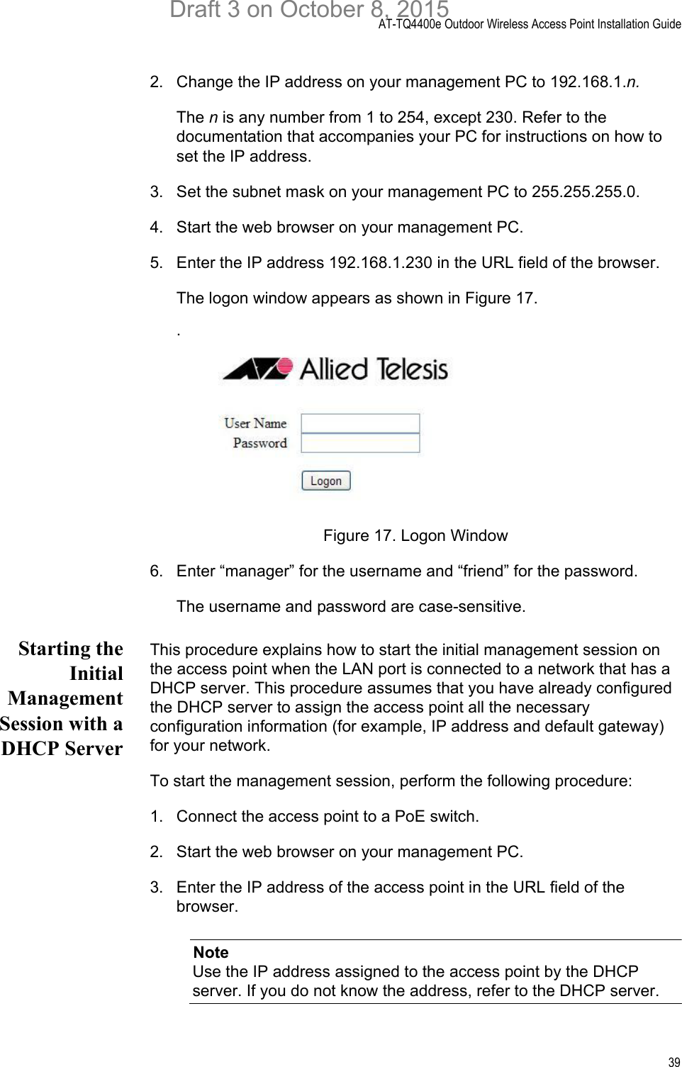 AT-TQ4400e Outdoor Wireless Access Point Installation Guide392. Change the IP address on your management PC to 192.168.1.n.The n is any number from 1 to 254, except 230. Refer to the documentation that accompanies your PC for instructions on how to set the IP address.3. Set the subnet mask on your management PC to 255.255.255.0.4. Start the web browser on your management PC.5. Enter the IP address 192.168.1.230 in the URL field of the browser.The logon window appears as shown in Figure 17..Figure 17. Logon Window6. Enter “manager” for the username and “friend” for the password. The username and password are case-sensitive.Starting theInitialManagementSession with aDHCP ServerThis procedure explains how to start the initial management session on the access point when the LAN port is connected to a network that has a DHCP server. This procedure assumes that you have already configured the DHCP server to assign the access point all the necessary configuration information (for example, IP address and default gateway) for your network. To start the management session, perform the following procedure:1. Connect the access point to a PoE switch.2. Start the web browser on your management PC.3. Enter the IP address of the access point in the URL field of the browser. NoteUse the IP address assigned to the access point by the DHCP server. If you do not know the address, refer to the DHCP server.Draft 3 on October 8, 2015