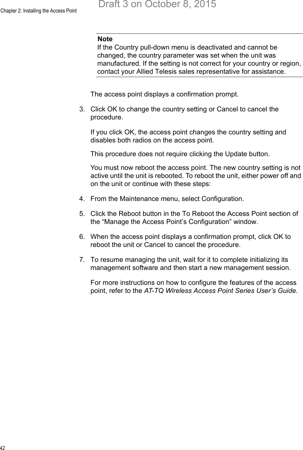 Chapter 2: Installing the Access Point42NoteIf the Country pull-down menu is deactivated and cannot be changed, the country parameter was set when the unit was manufactured. If the setting is not correct for your country or region, contact your Allied Telesis sales representative for assistance.The access point displays a confirmation prompt.3. Click OK to change the country setting or Cancel to cancel the procedure.If you click OK, the access point changes the country setting and disables both radios on the access point.This procedure does not require clicking the Update button.You must now reboot the access point. The new country setting is not active until the unit is rebooted. To reboot the unit, either power off and on the unit or continue with these steps:4. From the Maintenance menu, select Configuration.5. Click the Reboot button in the To Reboot the Access Point section of the “Manage the Access Point’s Configuration” window.6. When the access point displays a confirmation prompt, click OK to reboot the unit or Cancel to cancel the procedure.7. To resume managing the unit, wait for it to complete initializing its management software and then start a new management session.For more instructions on how to configure the features of the access point, refer to the AT-TQ Wireless Access Point Series User’s Guide.Draft 3 on October 8, 2015