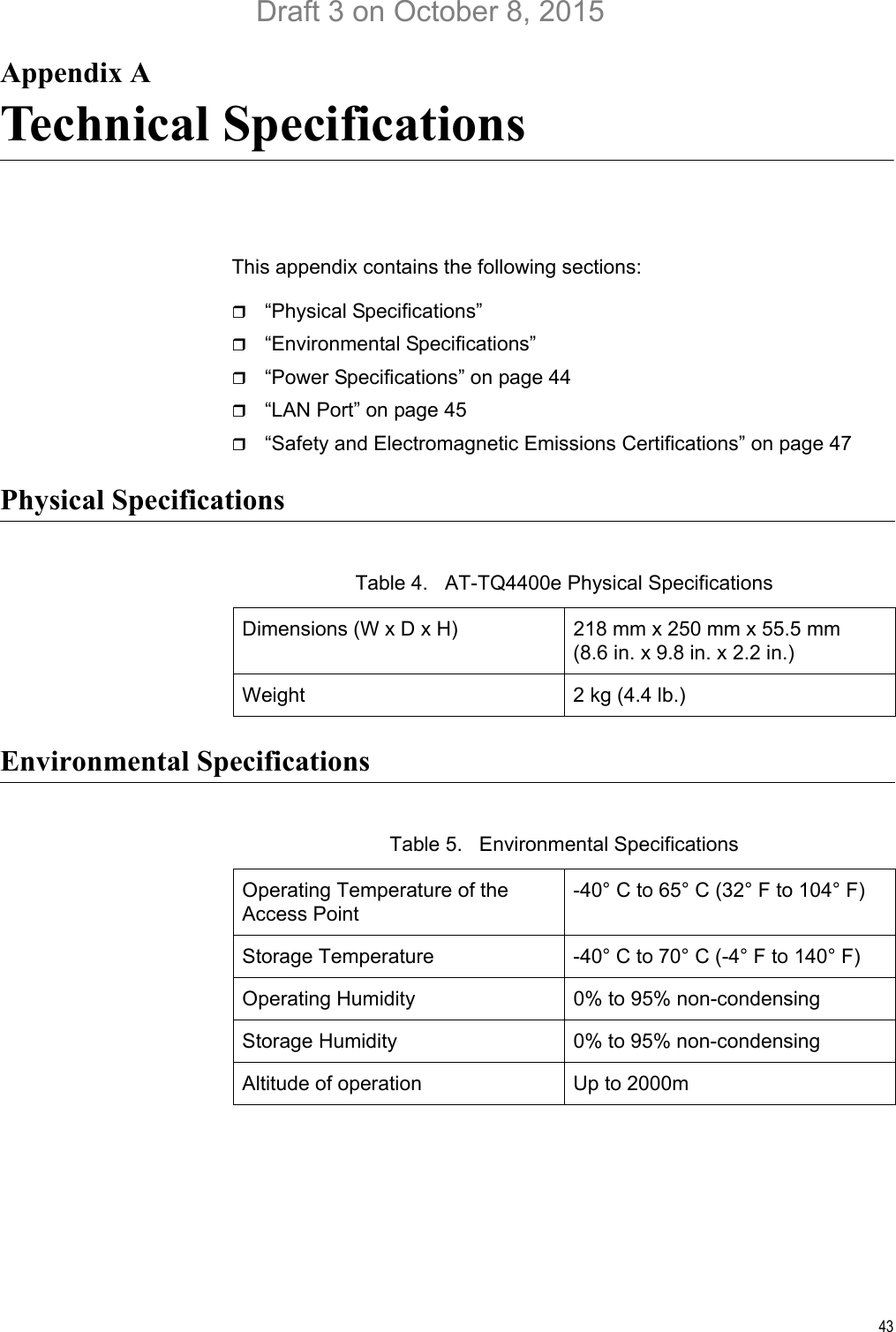 43Appendix ATechnical SpecificationsThis appendix contains the following sections:“Physical Specifications” “Environmental Specifications” “Power Specifications” on page 44“LAN Port” on page 45“Safety and Electromagnetic Emissions Certifications” on page 47Physical SpecificationsEnvironmental SpecificationsTable 4.   AT-TQ4400e Physical SpecificationsDimensions (W x D x H) 218 mm x 250 mm x 55.5 mm(8.6 in. x 9.8 in. x 2.2 in.)Weight 2 kg (4.4 lb.)Table 5.   Environmental SpecificationsOperating Temperature of the Access Point-40° C to 65° C (32° F to 104° F)Storage Temperature -40° C to 70° C (-4° F to 140° F)Operating Humidity 0% to 95% non-condensingStorage Humidity 0% to 95% non-condensingAltitude of operation Up to 2000mDraft 3 on October 8, 2015