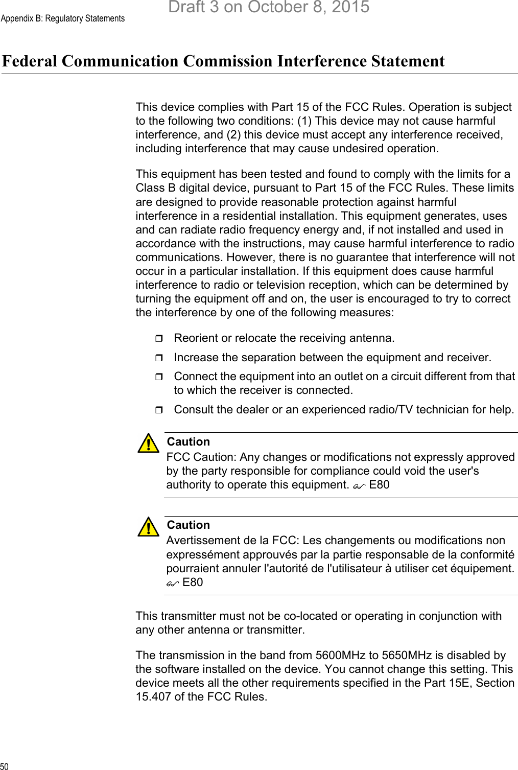 Appendix B: Regulatory Statements50Federal Communication Commission Interference StatementThis device complies with Part 15 of the FCC Rules. Operation is subject to the following two conditions: (1) This device may not cause harmful interference, and (2) this device must accept any interference received, including interference that may cause undesired operation.This equipment has been tested and found to comply with the limits for a Class B digital device, pursuant to Part 15 of the FCC Rules. These limits are designed to provide reasonable protection against harmful interference in a residential installation. This equipment generates, uses and can radiate radio frequency energy and, if not installed and used in accordance with the instructions, may cause harmful interference to radio communications. However, there is no guarantee that interference will not occur in a particular installation. If this equipment does cause harmful interference to radio or television reception, which can be determined by turning the equipment off and on, the user is encouraged to try to correct the interference by one of the following measures:Reorient or relocate the receiving antenna.Increase the separation between the equipment and receiver.Connect the equipment into an outlet on a circuit different from that to which the receiver is connected.Consult the dealer or an experienced radio/TV technician for help.CautionFCC Caution: Any changes or modifications not expressly approved by the party responsible for compliance could void the user&apos;s authority to operate this equipment.  E80CautionAvertissement de la FCC: Les changements ou modifications non expressément approuvés par la partie responsable de la conformité pourraient annuler l&apos;autorité de l&apos;utilisateur à utiliser cet équipement.  E80This transmitter must not be co-located or operating in conjunction with any other antenna or transmitter.The transmission in the band from 5600MHz to 5650MHz is disabled by the software installed on the device. You cannot change this setting. This device meets all the other requirements specified in the Part 15E, Section 15.407 of the FCC Rules.Draft 3 on October 8, 2015