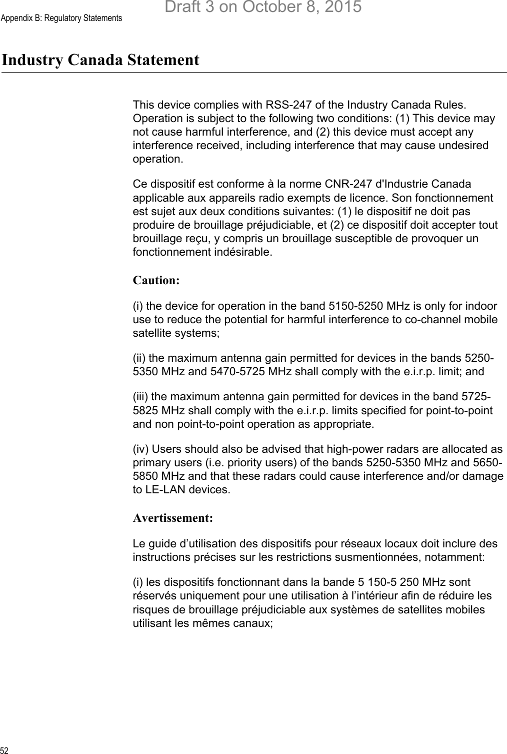 Appendix B: Regulatory Statements52Industry Canada StatementThis device complies with RSS-247 of the Industry Canada Rules. Operation is subject to the following two conditions: (1) This device may not cause harmful interference, and (2) this device must accept any interference received, including interference that may cause undesired operation.Ce dispositif est conforme à la norme CNR-247 d&apos;Industrie Canada applicable aux appareils radio exempts de licence. Son fonctionnement est sujet aux deux conditions suivantes: (1) le dispositif ne doit pas produire de brouillage préjudiciable, et (2) ce dispositif doit accepter tout brouillage reçu, y compris un brouillage susceptible de provoquer un fonctionnement indésirable.Caution:(i) the device for operation in the band 5150-5250 MHz is only for indoor use to reduce the potential for harmful interference to co-channel mobile satellite systems;(ii) the maximum antenna gain permitted for devices in the bands 5250-5350 MHz and 5470-5725 MHz shall comply with the e.i.r.p. limit; and(iii) the maximum antenna gain permitted for devices in the band 5725-5825 MHz shall comply with the e.i.r.p. limits specified for point-to-point and non point-to-point operation as appropriate.(iv) Users should also be advised that high-power radars are allocated as primary users (i.e. priority users) of the bands 5250-5350 MHz and 5650-5850 MHz and that these radars could cause interference and/or damage to LE-LAN devices.Avertissement:Le guide d’utilisation des dispositifs pour réseaux locaux doit inclure des instructions précises sur les restrictions susmentionnées, notamment:(i) les dispositifs fonctionnant dans la bande 5 150-5 250 MHz sont réservés uniquement pour une utilisation à l’intérieur afin de réduire les risques de brouillage préjudiciable aux systèmes de satellites mobiles utilisant les mêmes canaux;Draft 3 on October 8, 2015