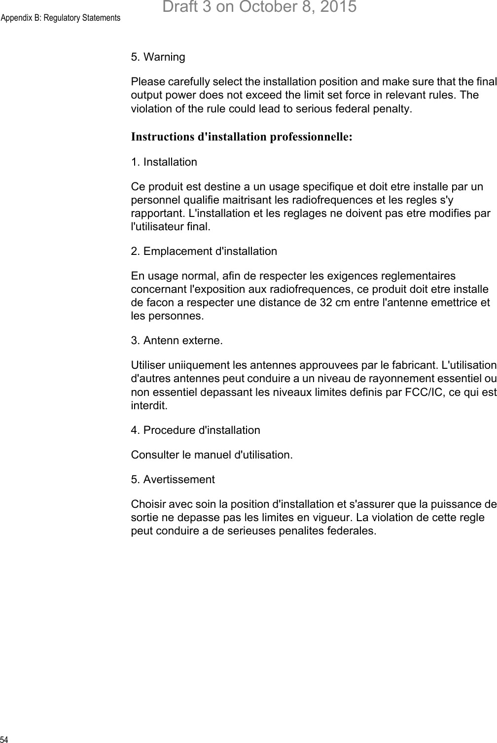 Appendix B: Regulatory Statements545. Warning Please carefully select the installation position and make sure that the final output power does not exceed the limit set force in relevant rules. The violation of the rule could lead to serious federal penalty.Instructions d&apos;installation professionnelle:1. InstallationCe produit est destine a un usage specifique et doit etre installe par un personnel qualifie maitrisant les radiofrequences et les regles s&apos;y rapportant. L&apos;installation et les reglages ne doivent pas etre modifies par l&apos;utilisateur final.2. Emplacement d&apos;installationEn usage normal, afin de respecter les exigences reglementaires concernant l&apos;exposition aux radiofrequences, ce produit doit etre installe de facon a respecter une distance de 32 cm entre l&apos;antenne emettrice et les personnes.3. Antenn externe.Utiliser uniiquement les antennes approuvees par le fabricant. L&apos;utilisation d&apos;autres antennes peut conduire a un niveau de rayonnement essentiel ou non essentiel depassant les niveaux limites definis par FCC/IC, ce qui est interdit.4. Procedure d&apos;installationConsulter le manuel d&apos;utilisation.5. AvertissementChoisir avec soin la position d&apos;installation et s&apos;assurer que la puissance de sortie ne depasse pas les limites en vigueur. La violation de cette regle peut conduire a de serieuses penalites federales.Draft 3 on October 8, 2015