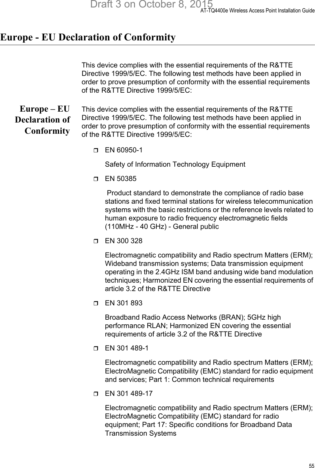 AT-TQ4400e Wireless Access Point Installation Guide55Europe - EU Declaration of ConformityThis device complies with the essential requirements of the R&amp;TTE Directive 1999/5/EC. The following test methods have been applied in order to prove presumption of conformity with the essential requirements of the R&amp;TTE Directive 1999/5/EC:Europe – EUDeclaration ofConformityThis device complies with the essential requirements of the R&amp;TTE Directive 1999/5/EC. The following test methods have been applied in order to prove presumption of conformity with the essential requirements of the R&amp;TTE Directive 1999/5/EC:EN 60950-1Safety of Information Technology EquipmentEN 50385 Product standard to demonstrate the compliance of radio base stations and fixed terminal stations for wireless telecommunication systems with the basic restrictions or the reference levels related to human exposure to radio frequency electromagnetic fields (110MHz - 40 GHz) - General publicEN 300 328Electromagnetic compatibility and Radio spectrum Matters (ERM); Wideband transmission systems; Data transmission equipment operating in the 2.4GHz ISM band andusing wide band modulation techniques; Harmonized EN covering the essential requirements of article 3.2 of the R&amp;TTE DirectiveEN 301 893Broadband Radio Access Networks (BRAN); 5GHz high performance RLAN; Harmonized EN covering the essential requirements of article 3.2 of the R&amp;TTE DirectiveEN 301 489-1 Electromagnetic compatibility and Radio spectrum Matters (ERM); ElectroMagnetic Compatibility (EMC) standard for radio equipment and services; Part 1: Common technical requirementsEN 301 489-17 Electromagnetic compatibility and Radio spectrum Matters (ERM); ElectroMagnetic Compatibility (EMC) standard for radio equipment; Part 17: Specific conditions for Broadband Data Transmission SystemsDraft 3 on October 8, 2015