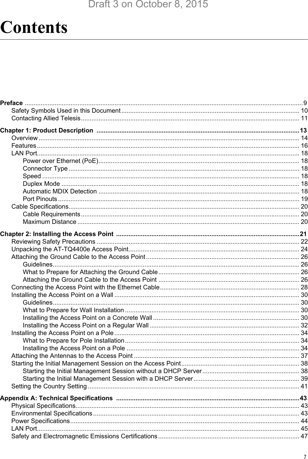 7ContentsPreface ..............................................................................................................................................................9Safety Symbols Used in this Document..................................................................................................... 10Contacting Allied Telesis............................................................................................................................ 11Chapter 1: Product Description  ...................................................................................................................13Overview .................................................................................................................................................... 14Features..................................................................................................................................................... 16LAN Port..................................................................................................................................................... 18Power over Ethernet (PoE).................................................................................................................. 18Connector Type ................................................................................................................................... 18Speed .................................................................................................................................................. 18Duplex Mode ....................................................................................................................................... 18Automatic MDIX Detection .................................................................................................................. 18Port Pinouts ......................................................................................................................................... 19Cable Specifications................................................................................................................................... 20Cable Requirements............................................................................................................................ 20Maximum Distance .............................................................................................................................. 20Chapter 2: Installing the Access Point  ........................................................................................................21Reviewing Safety Precautions ................................................................................................................... 22Unpacking the AT-TQ4400e Access Point................................................................................................. 24Attaching the Ground Cable to the Access Point....................................................................................... 26Guidelines............................................................................................................................................ 26What to Prepare for Attaching the Ground Cable................................................................................ 26Attaching the Ground Cable to the Access Point ................................................................................ 26Connecting the Access Point with the Ethernet Cable............................................................................... 28Installing the Access Point on a Wall ......................................................................................................... 30Guidelines............................................................................................................................................ 30What to Prepare for Wall Installation ................................................................................................... 30Installing the Access Point on a Concrete Wall ................................................................................... 30Installing the Access Point on a Regular Wall ..................................................................................... 32Installing the Access Point on a Pole......................................................................................................... 34What to Prepare for Pole Installation................................................................................................... 34Installing the Access Point on a Pole .................................................................................................. 34Attaching the Antennas to the Access Point .............................................................................................. 37Starting the Initial Management Session on the Access Point................................................................... 38Starting the Initial Management Session without a DHCP Server....................................................... 38Starting the Initial Management Session with a DHCP Server............................................................ 39Setting the Country Setting ........................................................................................................................ 41Appendix A: Technical Specifications ........................................................................................................43Physical Specifications............................................................................................................................... 43Environmental Specifications..................................................................................................................... 43Power Specifications.................................................................................................................................. 44LAN Port..................................................................................................................................................... 45Safety and Electromagnetic Emissions Certifications ................................................................................ 47Draft 3 on October 8, 2015