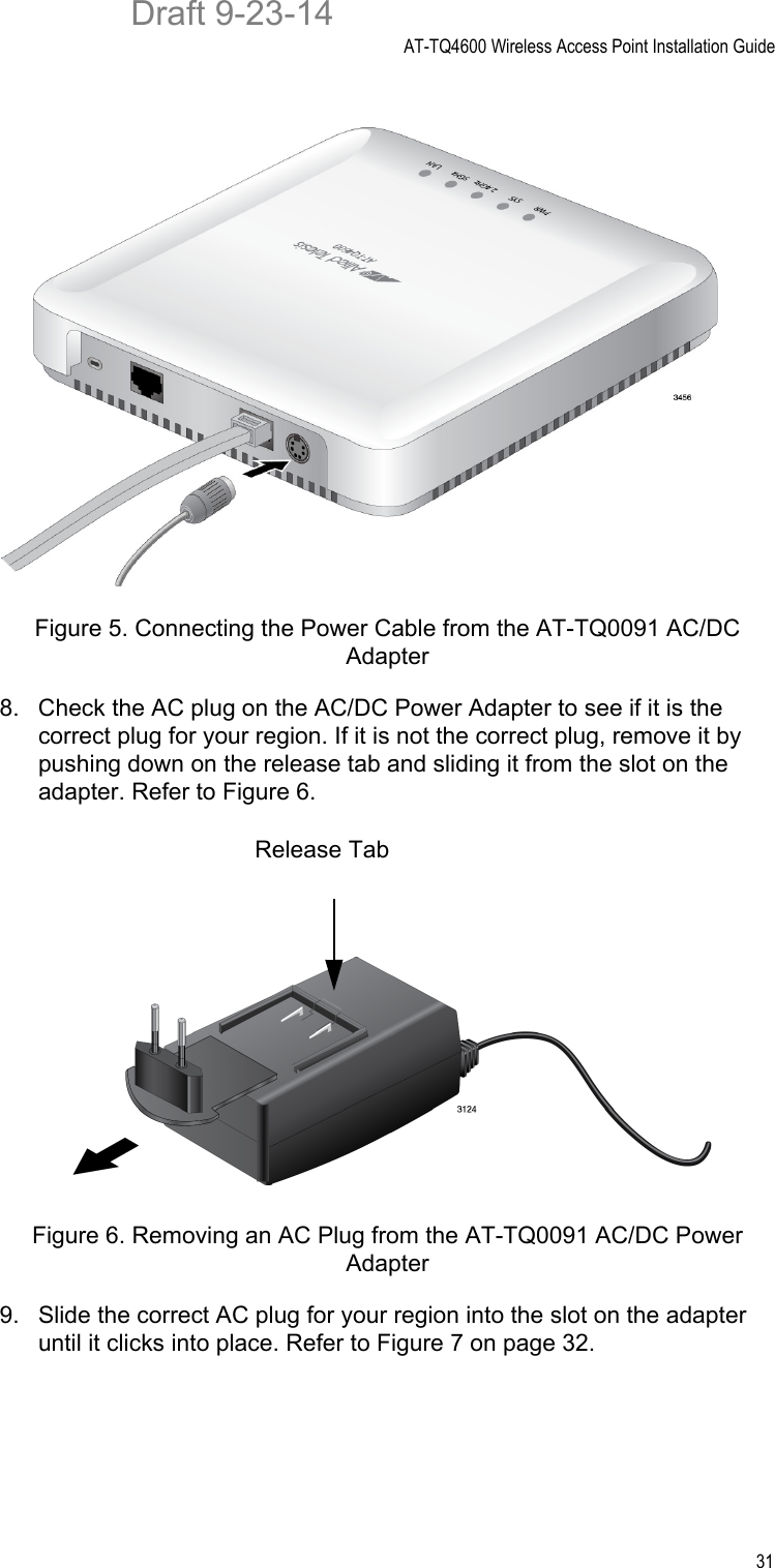 AT-TQ4600 Wireless Access Point Installation Guide31Figure 5. Connecting the Power Cable from the AT-TQ0091 AC/DC Adapter8. Check the AC plug on the AC/DC Power Adapter to see if it is the correct plug for your region. If it is not the correct plug, remove it by pushing down on the release tab and sliding it from the slot on the adapter. Refer to Figure 6.Figure 6. Removing an AC Plug from the AT-TQ0091 AC/DC Power Adapter9. Slide the correct AC plug for your region into the slot on the adapter until it clicks into place. Refer to Figure 7 on page 32.Release TabDraft 9-23-14