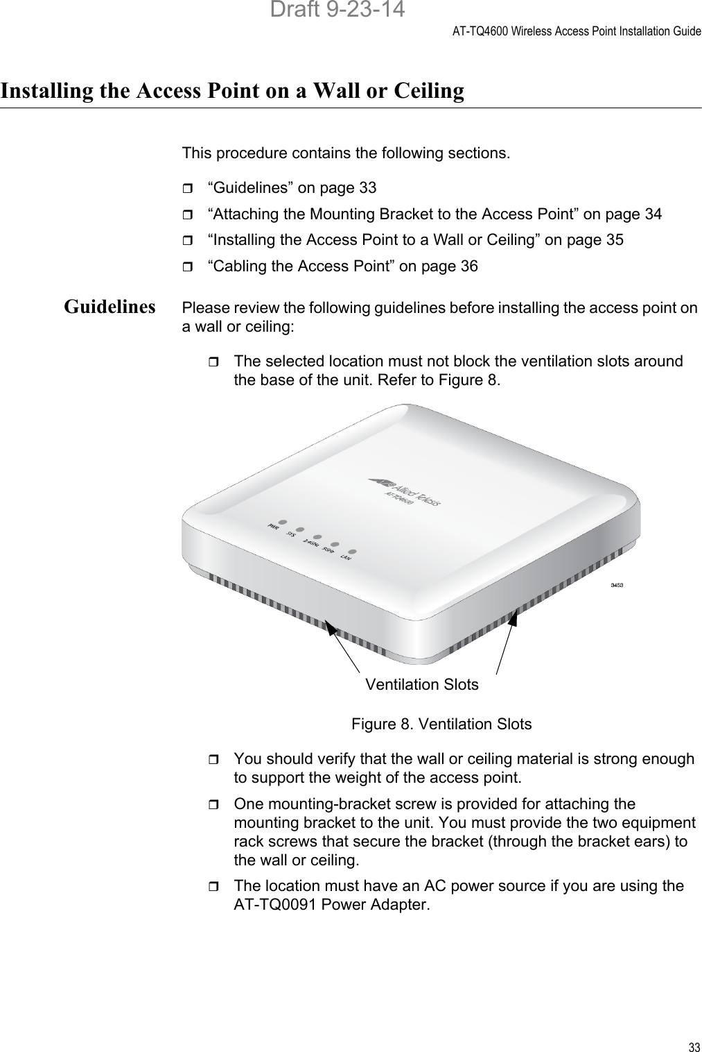 AT-TQ4600 Wireless Access Point Installation Guide33Installing the Access Point on a Wall or CeilingThis procedure contains the following sections.“Guidelines” on page 33“Attaching the Mounting Bracket to the Access Point” on page 34“Installing the Access Point to a Wall or Ceiling” on page 35“Cabling the Access Point” on page 36Guidelines Please review the following guidelines before installing the access point on a wall or ceiling:The selected location must not block the ventilation slots around the base of the unit. Refer to Figure 8.Figure 8. Ventilation SlotsYou should verify that the wall or ceiling material is strong enough to support the weight of the access point.One mounting-bracket screw is provided for attaching the mounting bracket to the unit. You must provide the two equipment rack screws that secure the bracket (through the bracket ears) to the wall or ceiling.The location must have an AC power source if you are using the AT-TQ0091 Power Adapter.Ventilation SlotsDraft 9-23-14