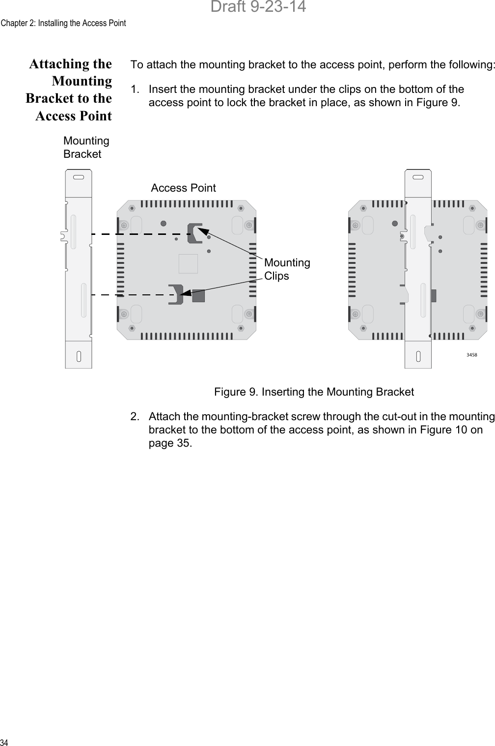 Chapter 2: Installing the Access Point34Attaching theMountingBracket to theAccess PointTo attach the mounting bracket to the access point, perform the following:1. Insert the mounting bracket under the clips on the bottom of the access point to lock the bracket in place, as shown in Figure 9.Figure 9. Inserting the Mounting Bracket2. Attach the mounting-bracket screw through the cut-out in the mounting bracket to the bottom of the access point, as shown in Figure 10 on page 35.MountingBracketAccess PointMountingClipsDraft 9-23-14