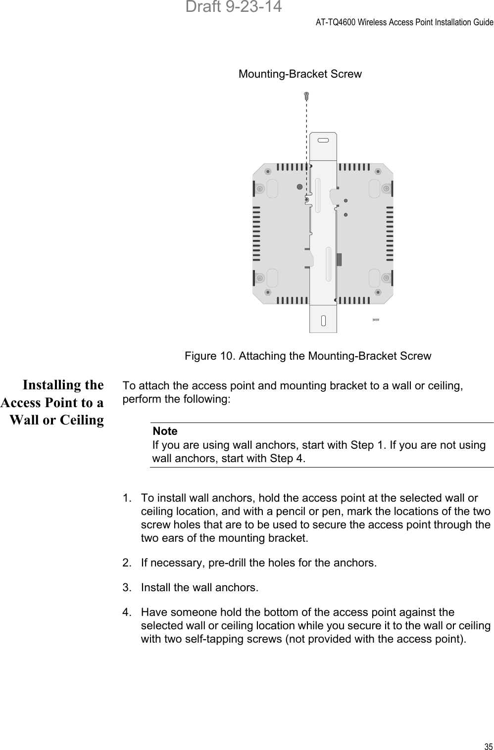 AT-TQ4600 Wireless Access Point Installation Guide35Figure 10. Attaching the Mounting-Bracket ScrewInstalling theAccess Point to aWall or CeilingTo attach the access point and mounting bracket to a wall or ceiling, perform the following:NoteIf you are using wall anchors, start with Step 1. If you are not using wall anchors, start with Step 4.1. To install wall anchors, hold the access point at the selected wall or ceiling location, and with a pencil or pen, mark the locations of the two screw holes that are to be used to secure the access point through the two ears of the mounting bracket.2. If necessary, pre-drill the holes for the anchors.3. Install the wall anchors.4. Have someone hold the bottom of the access point against the selected wall or ceiling location while you secure it to the wall or ceiling with two self-tapping screws (not provided with the access point).Mounting-Bracket ScrewDraft 9-23-14