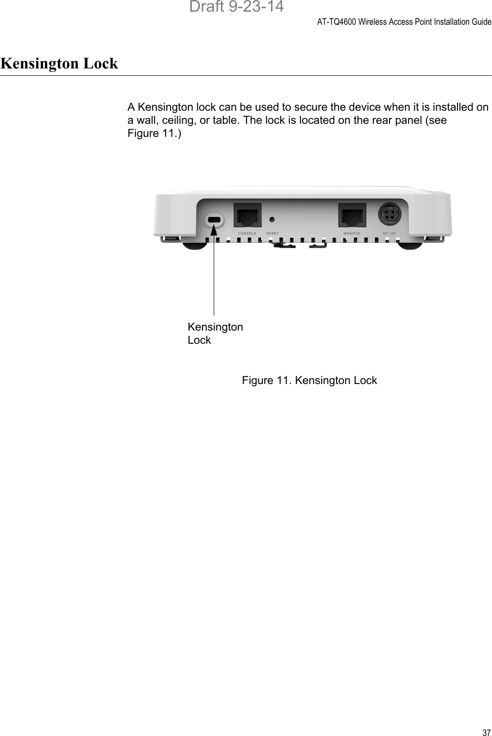 AT-TQ4600 Wireless Access Point Installation Guide37Kensington LockA Kensington lock can be used to secure the device when it is installed on a wall, ceiling, or table. The lock is located on the rear panel (see Figure 11.)Figure 11. Kensington LockKensington LockDraft 9-23-14