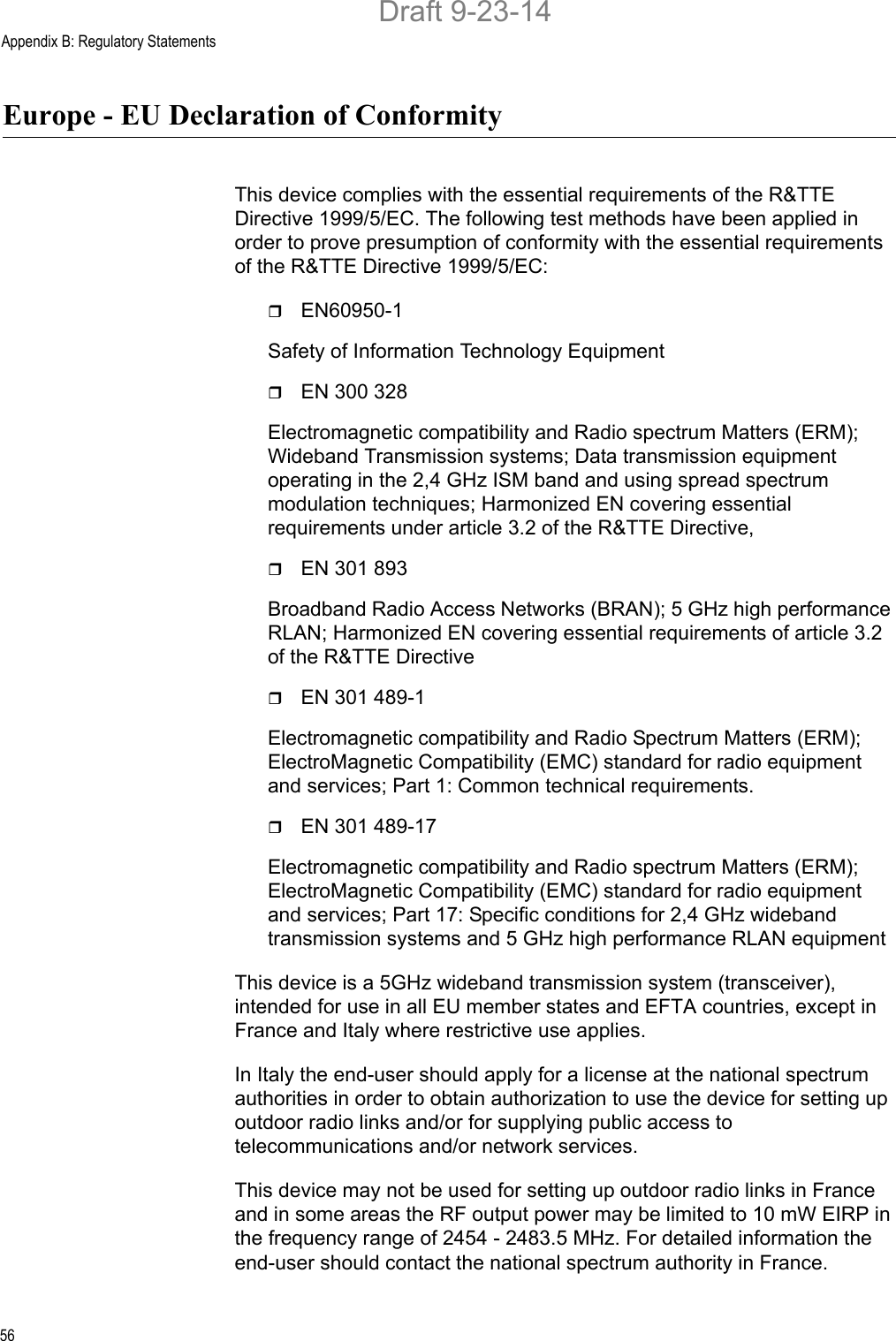 Appendix B: Regulatory Statements56Europe - EU Declaration of ConformityThis device complies with the essential requirements of the R&amp;TTE Directive 1999/5/EC. The following test methods have been applied in order to prove presumption of conformity with the essential requirements of the R&amp;TTE Directive 1999/5/EC:EN60950-1Safety of Information Technology EquipmentEN 300 328Electromagnetic compatibility and Radio spectrum Matters (ERM); Wideband Transmission systems; Data transmission equipment operating in the 2,4 GHz ISM band and using spread spectrum modulation techniques; Harmonized EN covering essential requirements under article 3.2 of the R&amp;TTE Directive,EN 301 893Broadband Radio Access Networks (BRAN); 5 GHz high performance RLAN; Harmonized EN covering essential requirements of article 3.2 of the R&amp;TTE DirectiveEN 301 489-1Electromagnetic compatibility and Radio Spectrum Matters (ERM); ElectroMagnetic Compatibility (EMC) standard for radio equipment and services; Part 1: Common technical requirements.EN 301 489-17Electromagnetic compatibility and Radio spectrum Matters (ERM); ElectroMagnetic Compatibility (EMC) standard for radio equipment and services; Part 17: Specific conditions for 2,4 GHz wideband transmission systems and 5 GHz high performance RLAN equipmentThis device is a 5GHz wideband transmission system (transceiver), intended for use in all EU member states and EFTA countries, except in France and Italy where restrictive use applies.In Italy the end-user should apply for a license at the national spectrum authorities in order to obtain authorization to use the device for setting up outdoor radio links and/or for supplying public access to telecommunications and/or network services.This device may not be used for setting up outdoor radio links in France and in some areas the RF output power may be limited to 10 mW EIRP in the frequency range of 2454 - 2483.5 MHz. For detailed information the end-user should contact the national spectrum authority in France.Draft 9-23-14