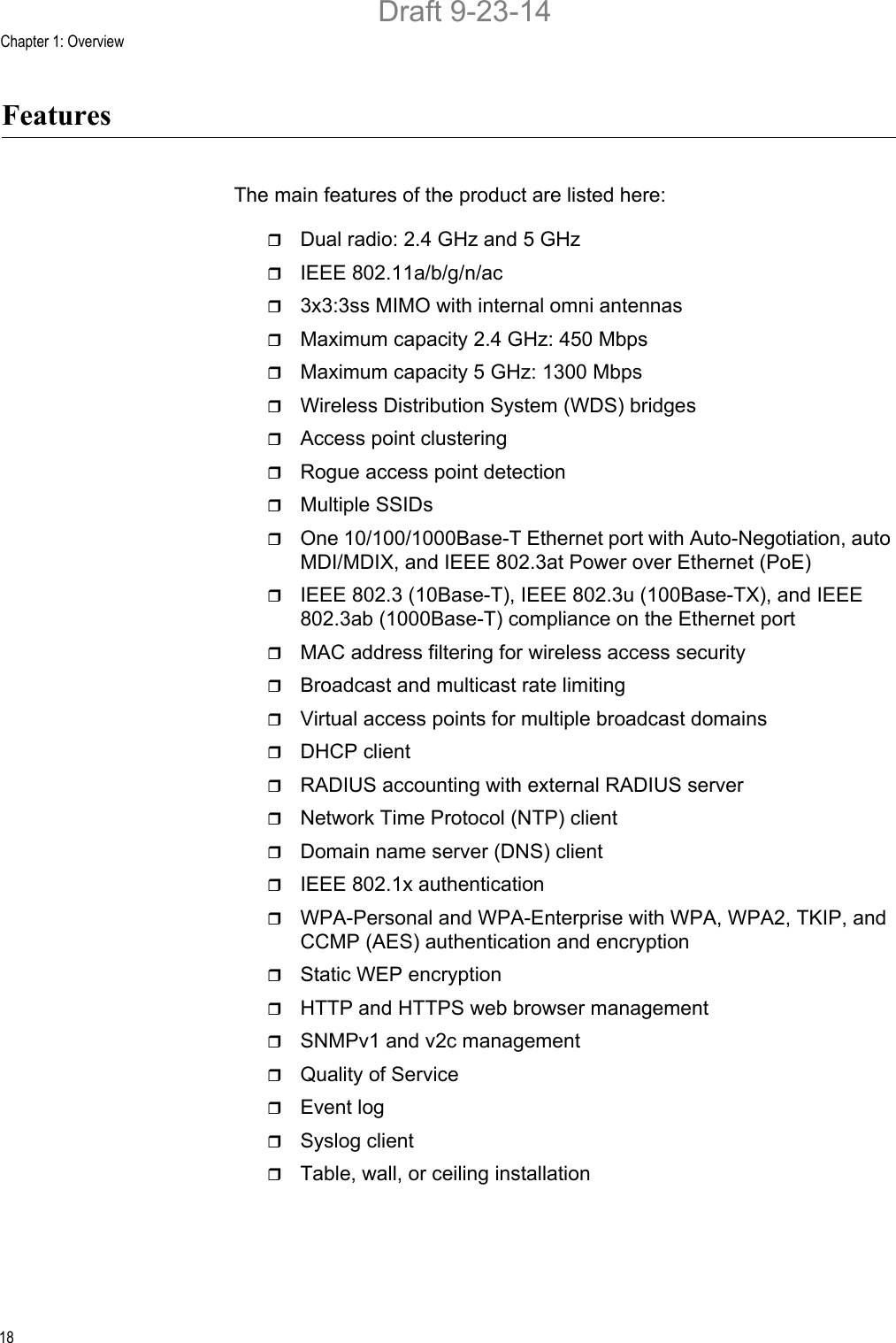 Chapter 1: Overview18FeaturesThe main features of the product are listed here:Dual radio: 2.4 GHz and 5 GHzIEEE 802.11a/b/g/n/ac3x3:3ss MIMO with internal omni antennasMaximum capacity 2.4 GHz: 450 MbpsMaximum capacity 5 GHz: 1300 MbpsWireless Distribution System (WDS) bridgesAccess point clusteringRogue access point detectionMultiple SSIDsOne 10/100/1000Base-T Ethernet port with Auto-Negotiation, auto MDI/MDIX, and IEEE 802.3at Power over Ethernet (PoE)IEEE 802.3 (10Base-T), IEEE 802.3u (100Base-TX), and IEEE 802.3ab (1000Base-T) compliance on the Ethernet portMAC address filtering for wireless access securityBroadcast and multicast rate limitingVirtual access points for multiple broadcast domainsDHCP clientRADIUS accounting with external RADIUS serverNetwork Time Protocol (NTP) clientDomain name server (DNS) clientIEEE 802.1x authenticationWPA-Personal and WPA-Enterprise with WPA, WPA2, TKIP, and CCMP (AES) authentication and encryptionStatic WEP encryptionHTTP and HTTPS web browser managementSNMPv1 and v2c managementQuality of ServiceEvent logSyslog clientTable, wall, or ceiling installationDraft 9-23-14