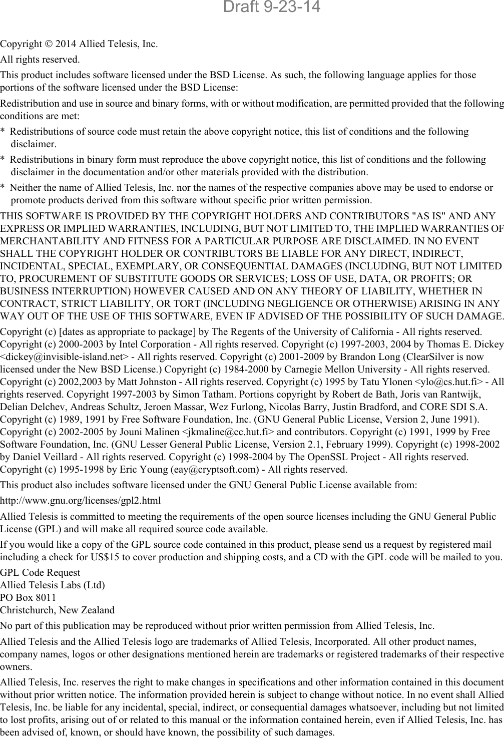 Copyright  2014 Allied Telesis, Inc.All rights reserved.This product includes software licensed under the BSD License. As such, the following language applies for those portions of the software licensed under the BSD License:Redistribution and use in source and binary forms, with or without modification, are permitted provided that the following conditions are met:* Redistributions of source code must retain the above copyright notice, this list of conditions and the following disclaimer.* Redistributions in binary form must reproduce the above copyright notice, this list of conditions and the following disclaimer in the documentation and/or other materials provided with the distribution.* Neither the name of Allied Telesis, Inc. nor the names of the respective companies above may be used to endorse or promote products derived from this software without specific prior written permission.THIS SOFTWARE IS PROVIDED BY THE COPYRIGHT HOLDERS AND CONTRIBUTORS &quot;AS IS&quot; AND ANY EXPRESS OR IMPLIED WARRANTIES, INCLUDING, BUT NOT LIMITED TO, THE IMPLIED WARRANTIES OF MERCHANTABILITY AND FITNESS FOR A PARTICULAR PURPOSE ARE DISCLAIMED. IN NO EVENT SHALL THE COPYRIGHT HOLDER OR CONTRIBUTORS BE LIABLE FOR ANY DIRECT, INDIRECT, INCIDENTAL, SPECIAL, EXEMPLARY, OR CONSEQUENTIAL DAMAGES (INCLUDING, BUT NOT LIMITED TO, PROCUREMENT OF SUBSTITUTE GOODS OR SERVICES; LOSS OF USE, DATA, OR PROFITS; OR BUSINESS INTERRUPTION) HOWEVER CAUSED AND ON ANY THEORY OF LIABILITY, WHETHER IN CONTRACT, STRICT LIABILITY, OR TORT (INCLUDING NEGLIGENCE OR OTHERWISE) ARISING IN ANY WAY OUT OF THE USE OF THIS SOFTWARE, EVEN IF ADVISED OF THE POSSIBILITY OF SUCH DAMAGE.Copyright (c) [dates as appropriate to package] by The Regents of the University of California - All rights reserved. Copyright (c) 2000-2003 by Intel Corporation - All rights reserved. Copyright (c) 1997-2003, 2004 by Thomas E. Dickey &lt;dickey@invisible-island.net&gt; - All rights reserved. Copyright (c) 2001-2009 by Brandon Long (ClearSilver is now licensed under the New BSD License.) Copyright (c) 1984-2000 by Carnegie Mellon University - All rights reserved. Copyright (c) 2002,2003 by Matt Johnston - All rights reserved. Copyright (c) 1995 by Tatu Ylonen &lt;ylo@cs.hut.fi&gt; - All rights reserved. Copyright 1997-2003 by Simon Tatham. Portions copyright by Robert de Bath, Joris van Rantwijk, Delian Delchev, Andreas Schultz, Jeroen Massar, Wez Furlong, Nicolas Barry, Justin Bradford, and CORE SDI S.A. Copyright (c) 1989, 1991 by Free Software Foundation, Inc. (GNU General Public License, Version 2, June 1991). Copyright (c) 2002-2005 by Jouni Malinen &lt;jkmaline@cc.hut.fi&gt; and contributors. Copyright (c) 1991, 1999 by Free Software Foundation, Inc. (GNU Lesser General Public License, Version 2.1, February 1999). Copyright (c) 1998-2002 by Daniel Veillard - All rights reserved. Copyright (c) 1998-2004 by The OpenSSL Project - All rights reserved. Copyright (c) 1995-1998 by Eric Young (eay@cryptsoft.com) - All rights reserved.This product also includes software licensed under the GNU General Public License available from:http://www.gnu.org/licenses/gpl2.htmlAllied Telesis is committed to meeting the requirements of the open source licenses including the GNU General Public License (GPL) and will make all required source code available. If you would like a copy of the GPL source code contained in this product, please send us a request by registered mail including a check for US$15 to cover production and shipping costs, and a CD with the GPL code will be mailed to you.GPL Code RequestAllied Telesis Labs (Ltd)PO Box 8011Christchurch, New ZealandNo part of this publication may be reproduced without prior written permission from Allied Telesis, Inc.Allied Telesis and the Allied Telesis logo are trademarks of Allied Telesis, Incorporated. All other product names, company names, logos or other designations mentioned herein are trademarks or registered trademarks of their respective owners.Allied Telesis, Inc. reserves the right to make changes in specifications and other information contained in this document without prior written notice. The information provided herein is subject to change without notice. In no event shall Allied Telesis, Inc. be liable for any incidental, special, indirect, or consequential damages whatsoever, including but not limited to lost profits, arising out of or related to this manual or the information contained herein, even if Allied Telesis, Inc. has been advised of, known, or should have known, the possibility of such damages.Draft 9-23-14